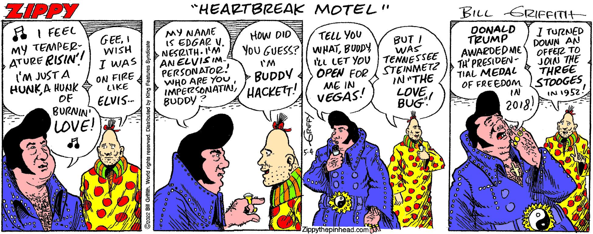 Line OCR: ZIPPY "HEARTBREAK MOTEL" A I FEEL BILL GRIFFITIH MY NAME IS EDGAR V. NESRITH. I'M AN ELVIS IM- PERSONATOR! WHO ARE YOu IMPERSONATIN BUDDY ? GEEI WISH I WAS HOW DID MY TEMPER- ATURE RISIN'! ('M JUST A HUNK A HUAIK OF TELL YOU YoU GUESS?| WHATBUDDY Ill LET YOU BUT I WAS TENNESSEE OPEN FOR / STEINMETZ IN "THE LOVE BUG OONALD TRUMP AWARDEDME TH' PRESIDEN- TIAL MEDAL OF FREEDO I TURNED DOWN AN OFFER TO JOIN THE THREE I'M ON FIRE LIKE BUDDY HACKETT! ELVIS.- ME IN BURNIN LOVE! STOOGES IN IN 1952! VEGAS! 2018! Zippythepinhead.com GRIFFY ZIPPY "HEARTBREAK MOTEL" A I FEEL BILL GRIFFITIH MY NAME IS EDGAR V. NESRITH. I'M AN ELVIS IM- PERSONATOR! WHO ARE YOu IMPERSONATIN BUDDY ? GEEI WISH I WAS HOW DID MY TEMPER- ATURE RISIN'! ('M JUST A HUNK A HUAIK OF TELL YOU YoU GUESS?| WHATBUDDY Ill LET YOU BUT I WAS TENNESSEE OPEN FOR / STEINMETZ IN "THE LOVE BUG OONALD TRUMP AWARDEDME TH' PRESIDEN- TIAL MEDAL OF FREEDO I TURNED DOWN AN OFFER TO JOIN THE THREE I'M ON FIRE LIKE BUDDY HACKETT! ELVIS.- ME IN BURNIN LOVE! STOOGES IN IN 1952! VEGAS! 2018! Zippythepinhead.com GRIFFY