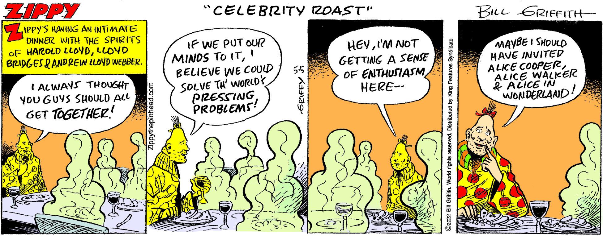 Comics OCR: ZIPPY %3D "CELEBRITY ROAST" BILL GRIFFITH IPPY'S HANING AN INTIMATE DINNER WITH THE SPIRITS OF HAROLD LLOYDLLOYD BRIDGES& ANDREW LLOYD WEBBER. IF WE PUT OUR MINDS TO IT' BELIEVE WE COULD SOLVE TH' worRLDS PRESSINGPROBLEMS! HEYI'M NOT GETTING A SENSE OF ENTHUSIASMHERE-- MAYBE I SHOULD HAVE INVITED ALICE COOPERALICE WALKER & ALICE IN WONDERLAND! 5.5 I ALWAYS THOUGHT YOU GUYS SHOULD ALL GET TOGETHER! ?a9 2022 Bill Grifith. World rights reserved. Distributed by King Features Syndicate ZIPPY %3D "CELEBRITY ROAST" BILL GRIFFITH IPPY'S HANING AN INTIMATE DINNER WITH THE SPIRITS OF HAROLD LLOYDLLOYD BRIDGES& ANDREW LLOYD WEBBER. IF WE PUT OUR MINDS TO IT' BELIEVE WE COULD SOLVE TH' worRLDS PRESSINGPROBLEMS! HEYI'M NOT GETTING A SENSE OF ENTHUSIASMHERE-- MAYBE I SHOULD HAVE INVITED ALICE COOPERALICE WALKER & ALICE IN WONDERLAND! 5.5 I ALWAYS THOUGHT YOU GUYS SHOULD ALL GET TOGETHER! ? a9 2022 Bill Grifith. World rights reserved. Distributed by King Features Syndicate