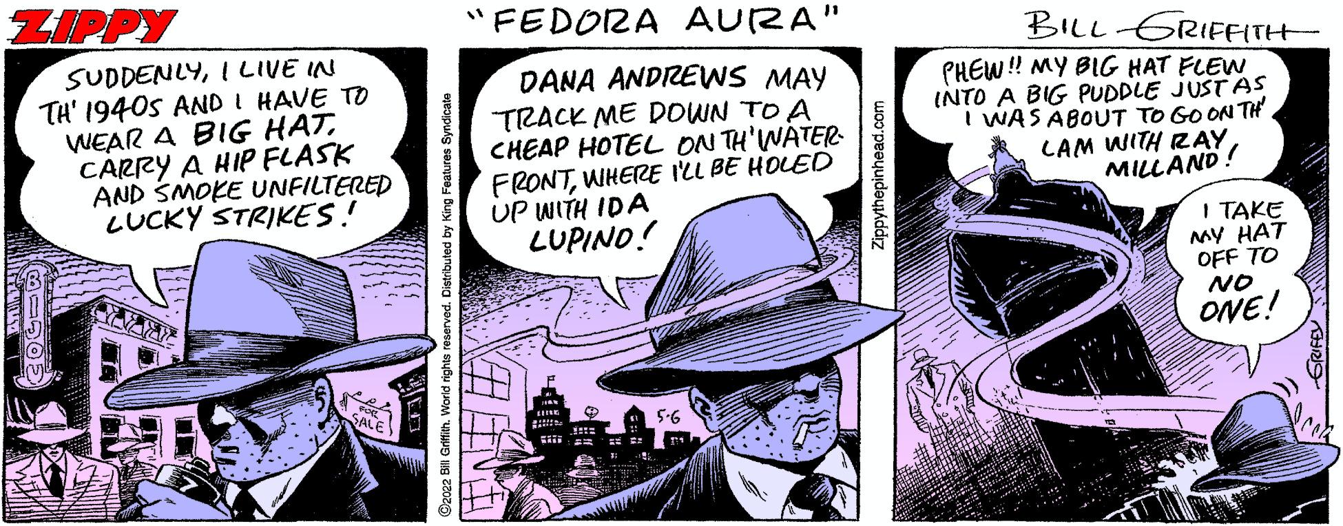 Comic book OCR: ZIPPY "FEDORA AURA" SUDDENLYI LIVE IN TH' 1940s AND I HAVE TO WEAR A BIG HATCARRY A HIP FLASK AND SMOKE UNFILTERED LUCKY STRIKES! DANA ANDREWS MAY TRACK ME DOWN TO A CHEAP HOTEL ON TH'WATER- FRONTWHERE I'LL BE HOLED UP WITH IDA LUPINO! BILL GRIFFITH PHEW! MY BIG HAT FLEW INTO A BIG PUDDLE JUST AS I WAS ABOUT TO GO ON TH LAM WITH RAYMILLAND! I TAKE MY HAT OFF TO NO ONE! 5-6 O2022 Bill Grifih. Worid rights e d. Distributed by King Featu Zippythepinhead.com ZIPPY "FEDORA AURA" SUDDENLYI LIVE IN TH' 1940s AND I HAVE TO WEAR A BIG HATCARRY A HIP FLASK AND SMOKE UNFILTERED LUCKY STRIKES! DANA ANDREWS MAY TRACK ME DOWN TO A CHEAP HOTEL ON TH'WATER- FRONTWHERE I'LL BE HOLED UP WITH IDA LUPINO! BILL GRIFFITH PHEW! MY BIG HAT FLEW INTO A BIG PUDDLE JUST AS I WAS ABOUT TO GO ON TH LAM WITH RAYMILLAND! I TAKE MY HAT OFF TO NO ONE! 5-6 O2022 Bill Grifih. Worid rights e d. Distributed by King Featu Zippythepinhead.com