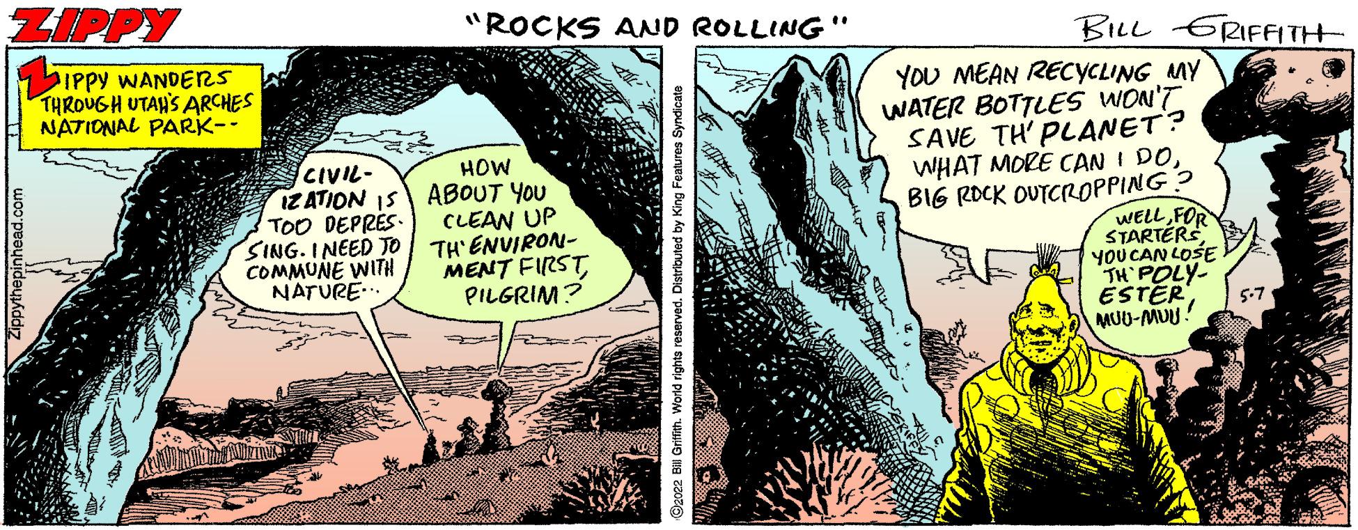 Adaptation OCR: ZIPPY "ROCKS AND ROLLING" BILL ERIFFITH IPPY WANDERS THROUGH UTAH'S ARCHES NATIONAL PARK-- YOU MEAN RECYCLING MY WATER BOTTLES WON'T SAVE TH' PLANET? WHAT MORE CAN I DOCIVIL- IZ ATION IS TOO DEPRÉS SING. INEED TO COMMUNE WITH NATURE.. HOW ABOUT YOU CLEAN UP TH'ENVIRON- MENT FIRST PILGRIM? BIG ROCK OUTCROPPING? WELLFOR STARTÉRS YOU CAN LOSE TH POLY- ESTER MUU-MUU! 5-7 Zippythepinhead.com ©2022 Bill Grifith. World rights reserved. Distributed by King Fe ZIPPY "ROCKS AND ROLLING" BILL ERIFFITH IPPY WANDERS THROUGH UTAH'S ARCHES NATIONAL PARK-- YOU MEAN RECYCLING MY WATER BOTTLES WON'T SAVE TH' PLANET? WHAT MORE CAN I DOCIVIL- IZ ATION IS TOO DEPRÉS SING. INEED TO COMMUNE WITH NATURE.. HOW ABOUT YOU CLEAN UP TH'ENVIRON- MENT FIRST PILGRIM? BIG ROCK OUTCROPPING? WELLFOR STARTÉRS YOU CAN LOSE TH POLY- ESTER MUU-MUU! 5-7 Zippythepinhead.com ©2022 Bill Grifith. World rights reserved. Distributed by King Fe