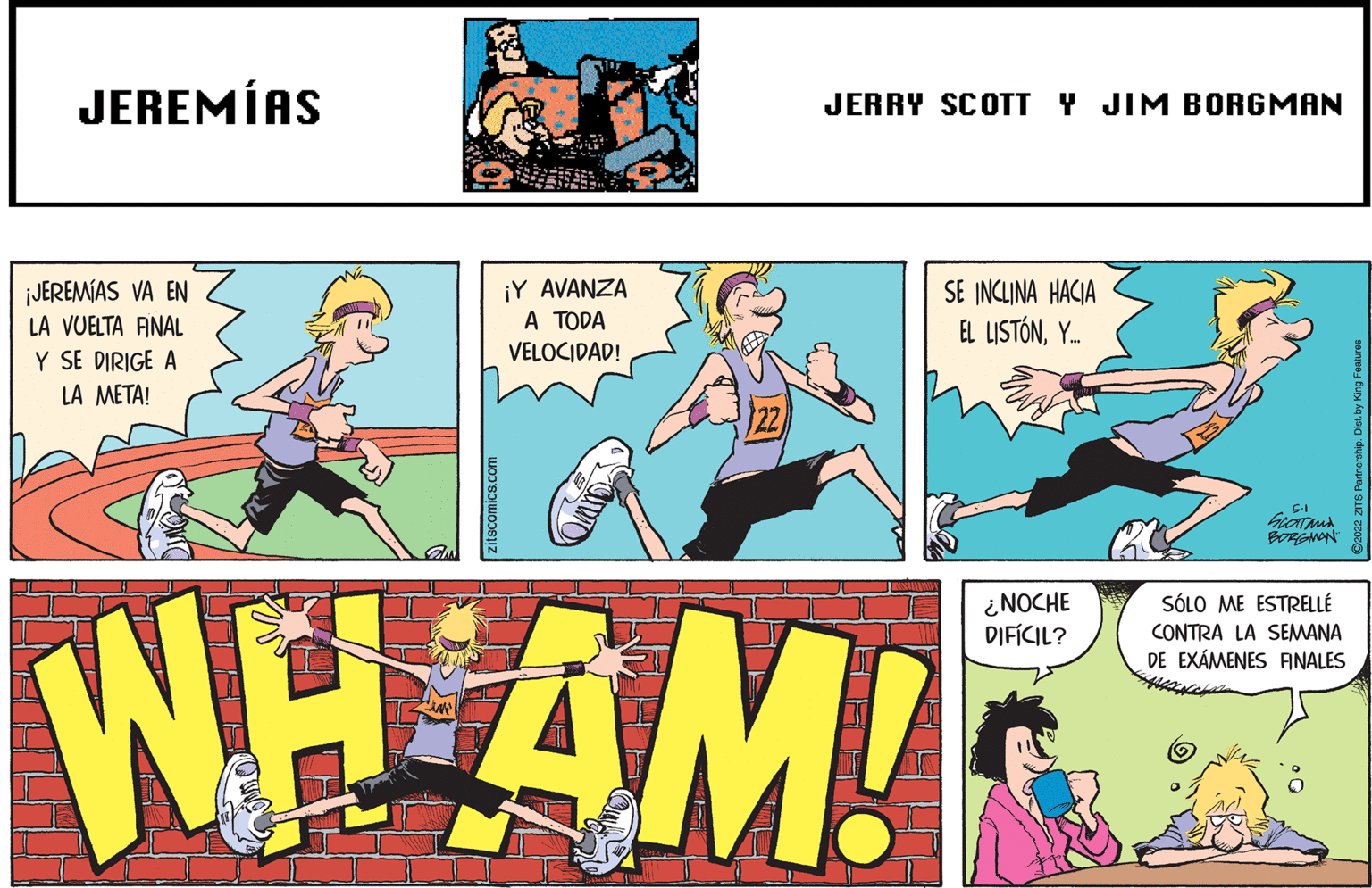 Fiction OCR: JEREMÍAS JERRY SCOTT Y JIM BORGMAN ¡JEREMÍAS VA EN LA VUELTA ANAL ¡Y AVANZA A TODA VELOCIDAD! SE INCLINA HACIA EL LISTÓNY. Y SE DIRIGE A LA META! BORGANN WHAM! ¿NOCHE DIFÍCIL? SÓLO ME ESTRELLÉ CONTRA LA SEMANA DE EXÁMENES ANALES zitscomics.com JEREMÍAS JERRY SCOTT Y JIM BORGMAN ¡JEREMÍAS VA EN LA VUELTA ANAL ¡Y AVANZA A TODA VELOCIDAD! SE INCLINA HACIA EL LISTÓNY. Y SE DIRIGE A LA META! BORGANN WHAM! ¿NOCHE DIFÍCIL? SÓLO ME ESTRELLÉ CONTRA LA SEMANA DE EXÁMENES ANALES zitscomics.com