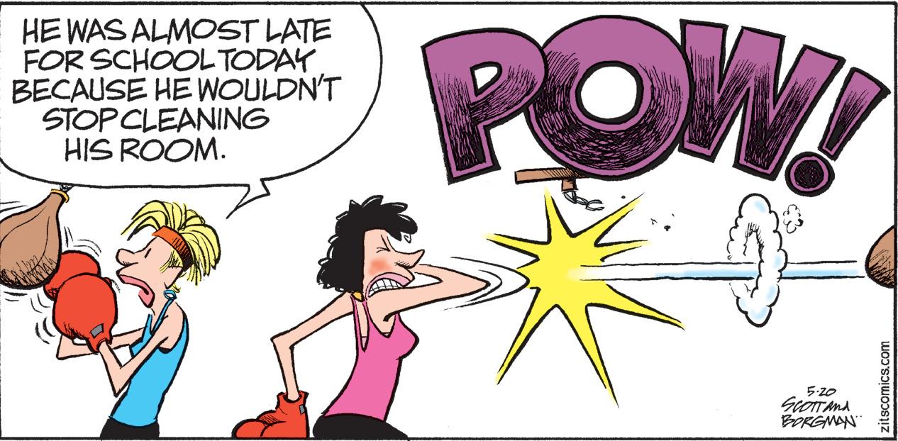 Humour OCR: HE WAS ALMOST LATE FOR SCHOOLTODAY BECAUSE HE WOULDN'T STOPCLEANING HIS ROOM. POW! 5.20 ScOTTAnd BORGMAN tscomics.com HE WAS ALMOST LATE FOR SCHOOLTODAY BECAUSE HE WOULDN'T STOPCLEANING HIS ROOM. POW! 5.20 ScOTTAnd BORGMAN tscomics.com