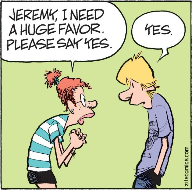Rectangle OCR: JEREMYI NEED A HUGE FAVOR. PLEASE SAY YES. YES zitscomics.com JEREMYI NEED A HUGE FAVOR. PLEASE SAY YES. YES zitscomics.com