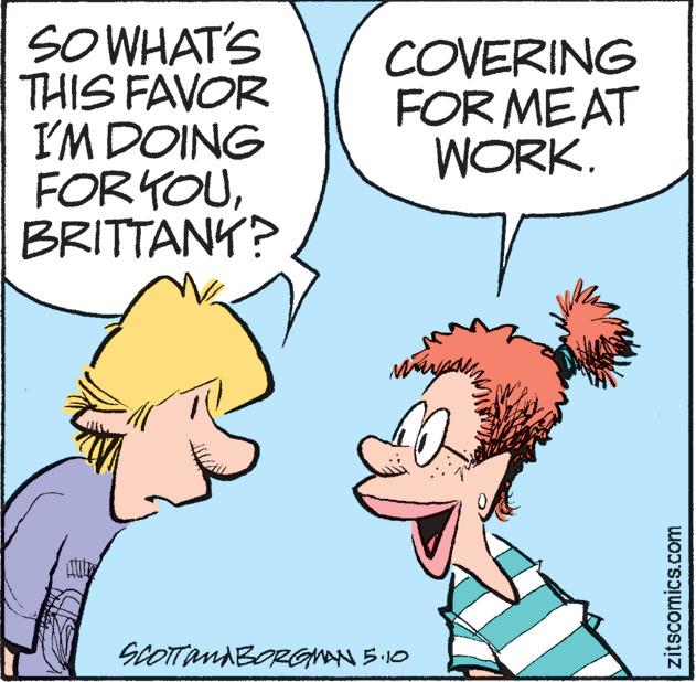Mammal OCR: SOWHAT'S THIS FAVOR I'M DOING FORYOUBRITTANY? COVERING FOR MEAT WORK. SCOTTANABORGMN 5 .10 zitscomics.com SOWHAT'S THIS FAVOR I'M DOING FORYOUBRITTANY? COVERING FOR MEAT WORK. SCOTTANABORGMN 5 .10 zitscomics.com