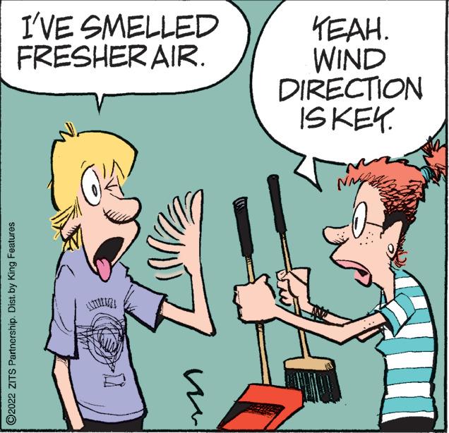 Font OCR: I'VE SMELLED FRESHER AIR. KEAH. WIND DIRECTION ISKEK. Na ©2022 ZITS Partnership. Dist. by King Features I'VE SMELLED FRESHER AIR. KEAH. WIND DIRECTION ISKEK. Na ©2022 ZITS Partnership. Dist. by King Features