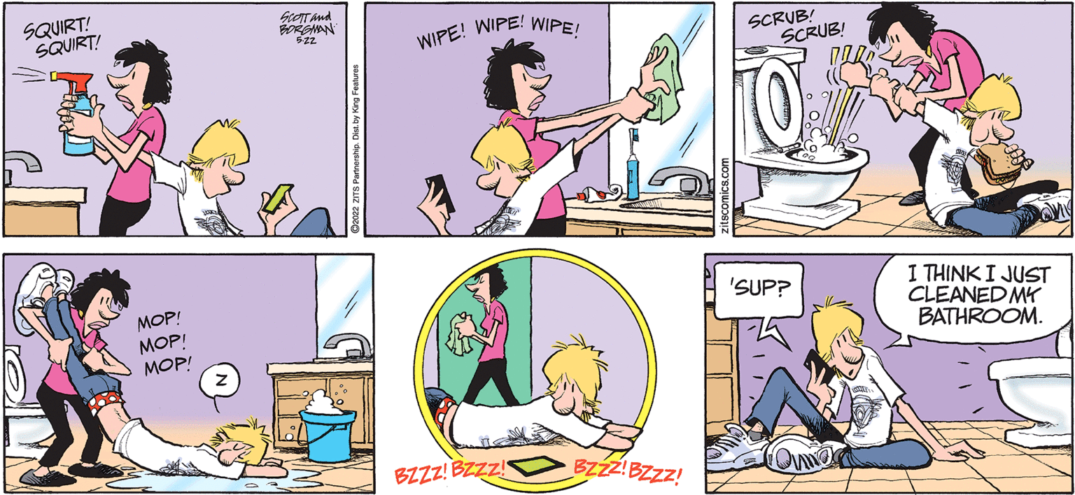 Line OCR: SQUIRT! SQUIRT! MOP! MOP! MOP! SCOTT and BORGMAN 522 WIPE! WIPE! WIPE! BZZZ! BZZZ! BZZZ!BZZZ! SCRUB! SCRUB! 'SUP? Commer I THINK I JUST CLEANED MY BATHROOM. SQUIRT ! SQUIRT ! MOP ! MOP ! MOP ! SCOTT and BORGMAN 522 WIPE ! WIPE ! WIPE ! BZZZ ! BZZZ ! BZZZ ! BZZZ ! SCRUB ! SCRUB ! ' SUP ? Commer I THINK I JUST CLEANED MY BATHROOM .