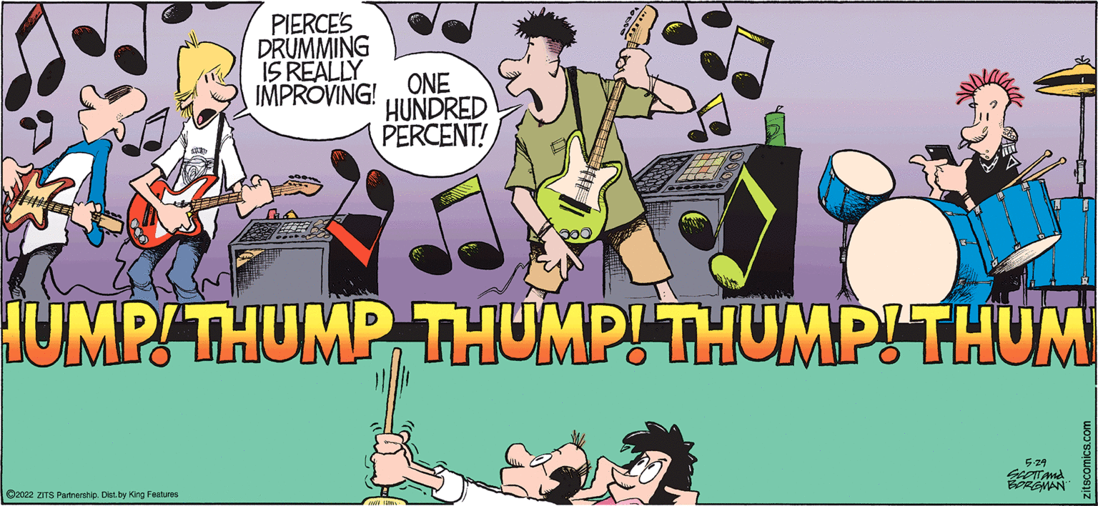 Grass OCR: PIERCES DRUMMING IS REALLY IMPROVING! ONE HUNDRED PERCENT! IUMPTHUMP THUMP! THUMPITHUM 529 BPREMAN ©2022 ZITS Partnership. Dist.by King Features PIERCES DRUMMING IS REALLY IMPROVING! ONE HUNDRED PERCENT! IUMPTHUMP THUMP! THUMPITHUM 529 BPREMAN ©2022 ZITS Partnership. Dist.by King Features