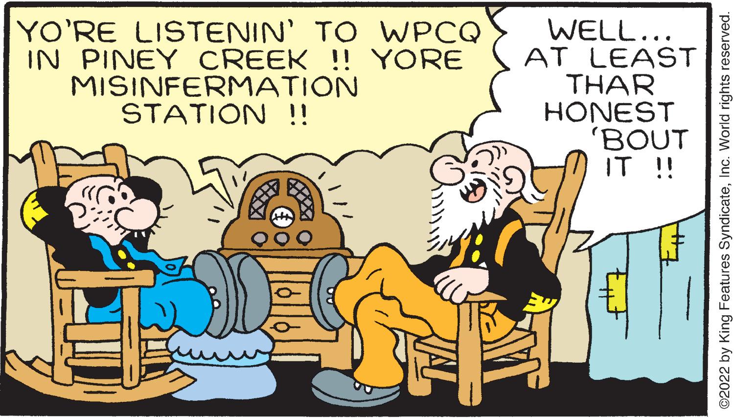 Fictional character OCR: YO'RE LISTENIN' TO WPCQ IN PINEY CREEK !! YORE MISINFERMATION STATION !! WELL... AT LEAST THAR HONEST 'BOUT IT !! K tut +#7 ?2022 by King Features SyndicateInc. World rights reserved. YO'RE LISTENIN ' TO WPCQ IN PINEY CREEK !! YORE MISINFERMATION STATION !! WELL ... AT LEAST THAR HONEST ' BOUT IT !! K tut + # 7 ?2022 by King Features SyndicateInc. World rights reserved .