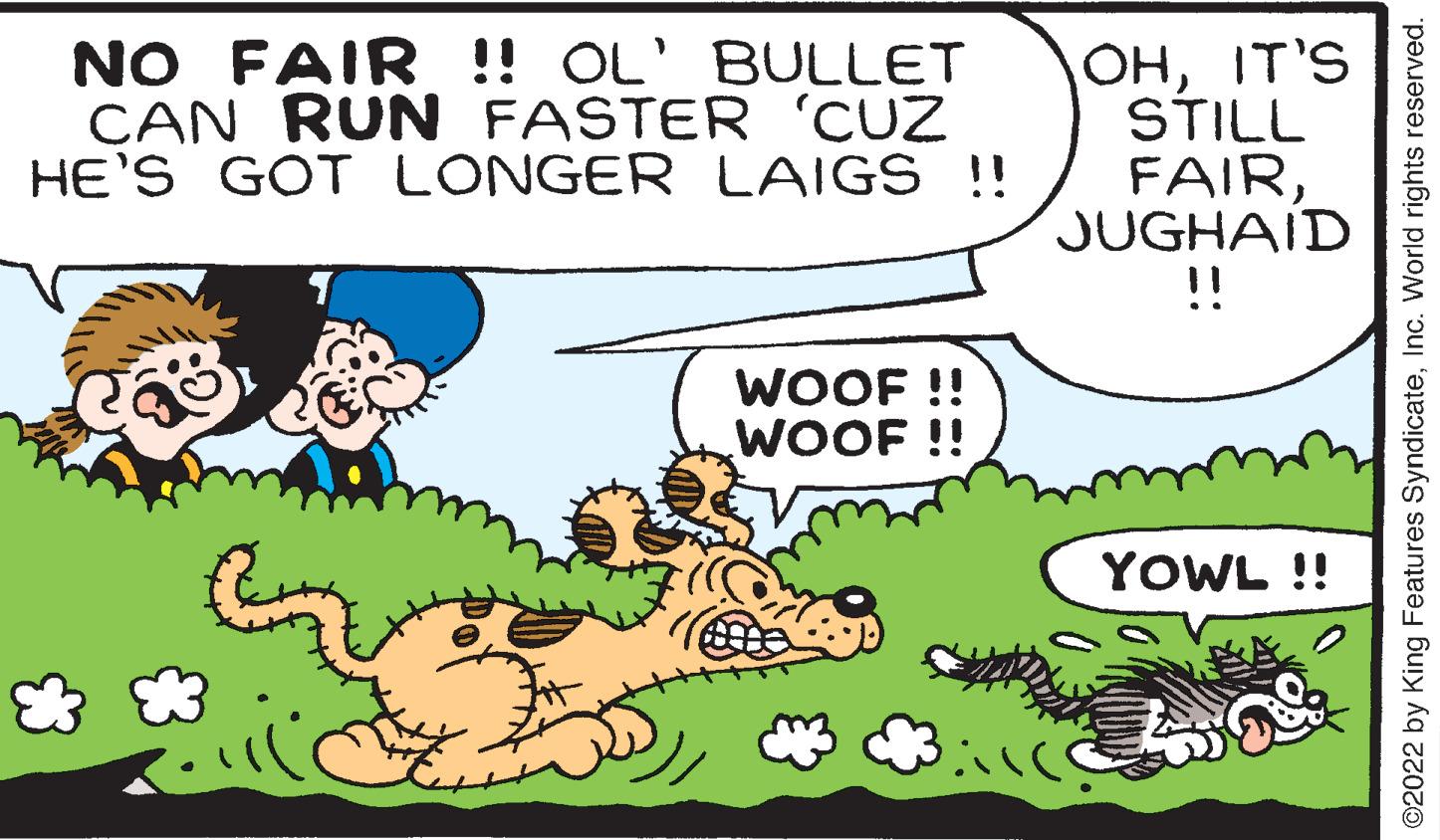 Adaptation OCR: NO FAIR !! OL' BULLET CAN RUN FASTER 'CUZ HE'S GOT LONGER LAIGS !! WOOF!! WOOF!! & OHIT'S STILL FAIRJUGHAID !! YOWL !! ©2022 by King Features SyndicateInc. World rights reserved. NO FAIR !! OL ' BULLET CAN RUN FASTER ' CUZ HE'S GOT LONGER LAIGS !! WOOF !! WOOF !! & OHIT'S STILL FAIRJUGHAID !! YOWL !! © 2022 by King Features SyndicateInc. World rights reserved .