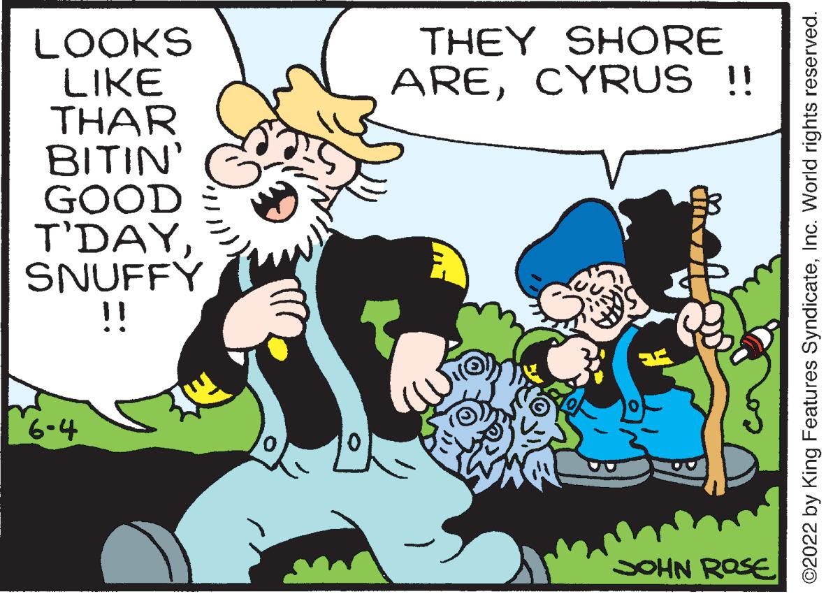 Humour OCR: LOOKS LIKE THAR BITIN' GOOD T'DAYSNUFFY !! 6-4 THEY SHORE ARECYRUS !! Pinus JOHN ROSE ©2022 by King Features SyndicateInc. World rights reserved. LOOKS LIKE THAR BITIN ' GOOD T'DAYSNUFFY !! 6-4 THEY SHORE ARECYRUS !! Pinus JOHN ROSE © 2022 by King Features SyndicateInc. World rights reserved .
