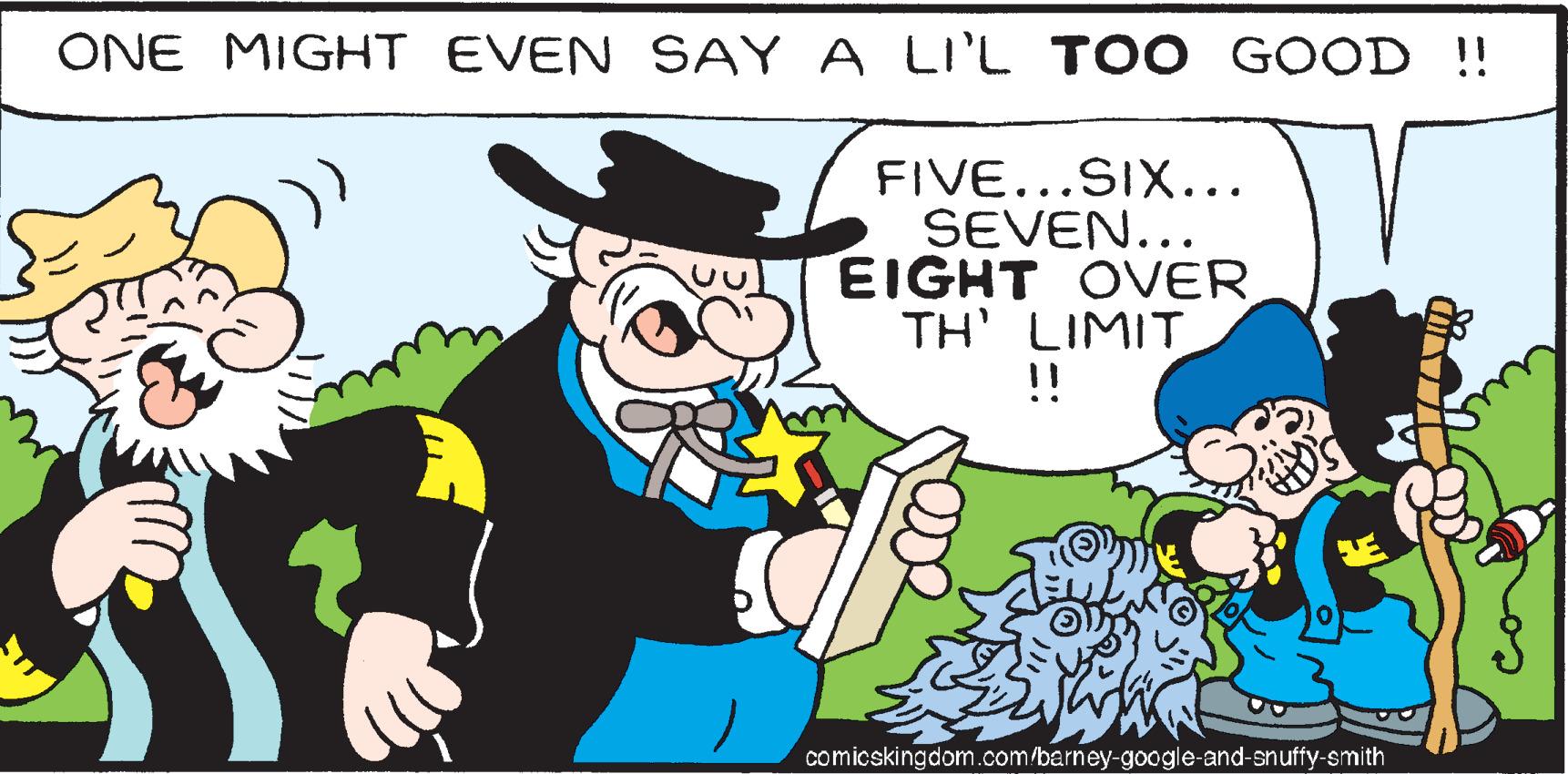 People OCR: ONE MIGHT EVEN SAY A LI'L TOO GOOD !! FIVE...SIX….. SEVEN... EIGHT OVER TH' LIMIT !! comicskingdom.com/barney-google-and-snuffy-smith ONE MIGHT EVEN SAY A LI'L TOO GOOD !! FIVE ... SIX … .. SEVEN ... EIGHT OVER TH ' LIMIT !! comicskingdom.com/barney-google-and-snuffy-smith