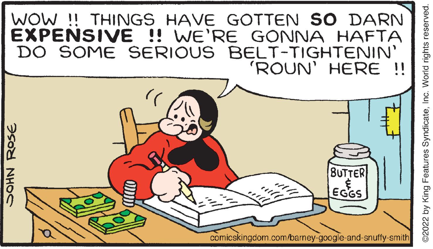 Illustration OCR: WOW !! THINGS HAVE GOTTEN SO DARN EXPENSIVE !! WE'RE GONNA HAFTA DO SOME SERIOUS BELT-TIGHTENIN' 'ROUN' HERE !! " BUTTER EGGS comicskingdom.com/barney-google-and-snuffy-smith SOHN ROSE ONDID B all All will ©2022 by King Features SyndicateInc. World rights reserved. WOW !! THINGS HAVE GOTTEN SO DARN EXPENSIVE !! WE'RE GONNA HAFTA DO SOME SERIOUS BELT - TIGHTENIN ' ' ROUN ' HERE !! " BUTTER EGGS comicskingdom.com/barney-google-and-snuffy-smith SOHN ROSE ONDID B all All will © 2022 by King Features SyndicateInc. World rights reserved .