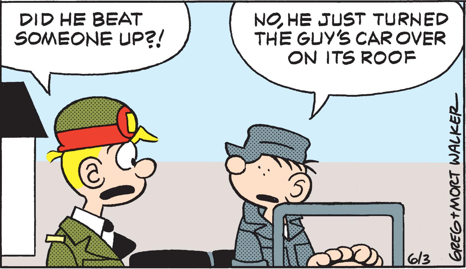 Mammal OCR: DID HE BEAT SOMEONE UP?! NOHE JUST TURNED THE GUY'S CAR OVER ON ITS ROOF 613 GREG+MORT WALKER DID HE BEAT SOMEONE UP ?! NOHE JUST TURNED THE GUY'S CAR OVER ON ITS ROOF 613 GREG + MORT WALKER
