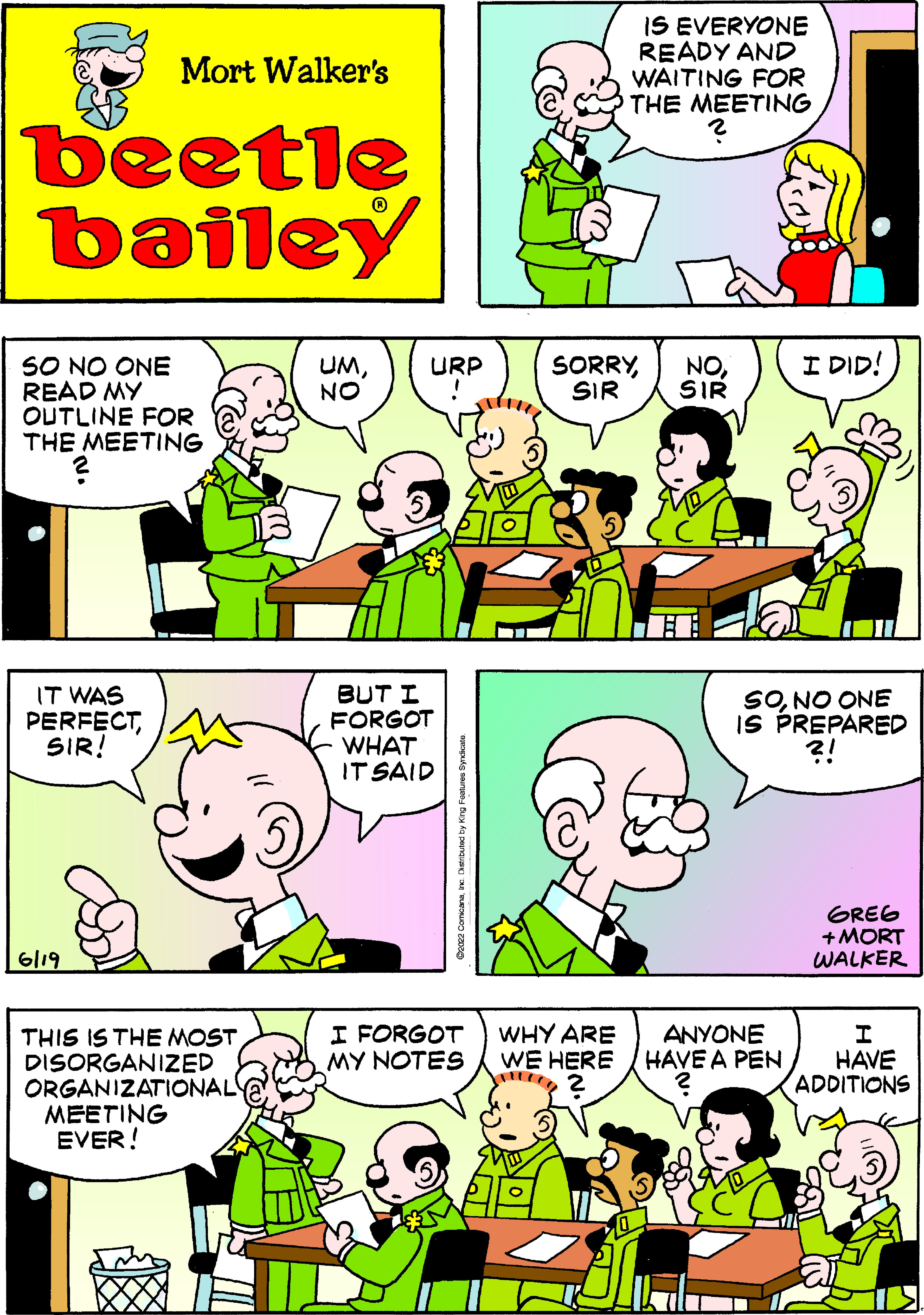 Organ OCR: Mort Walker's beetle bailey UMNO SO NO ONE READ MY OUTLINE FOR THE MEETING ? IT WAS PERFECTSIR! 6119 THIS IS THE MOST DISORGANIZED ORGANIZATIONAL MEETING EVER! URP BUT I FORGOT WHAT IT SAID I FORGOT MY NOTES IS EVERYONE READY AND WAITING FOR THE MEETING NOSIR SORRYSIR WHY ARE WE HERE I DID! SONO ONE IS PREPARED ?! GREG +MORT WALKER I HAVE ADDITIONS ANYONE HAVE A PEN Mort Walker's beetle bailey UMNO SO NO ONE READ MY OUTLINE FOR THE MEETING ? IT WAS PERFECTSIR ! 6119 THIS IS THE MOST DISORGANIZED ORGANIZATIONAL MEETING EVER ! URP BUT I FORGOT WHAT IT SAID I FORGOT MY NOTES IS EVERYONE READY AND WAITING FOR THE MEETING NOSIR SORRYSIR WHY ARE WE HERE I DID ! SONO ONE IS PREPARED ? ! GREG + MORT WALKER I HAVE ADDITIONS ANYONE HAVE A PEN