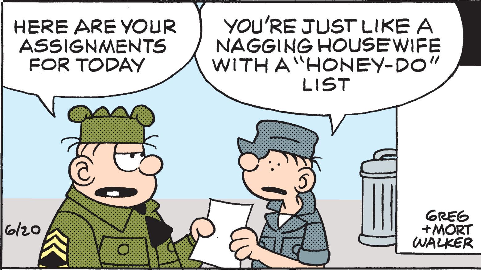 Gesture OCR: HERE ARE YOUR ASSIGNMENTS FOR TODAY 6/20 YOU'RE JUST LIKE A NAGGING HOUSEWIFE WITH A "HONEY-DO" LIST ? GREG +MORT WALKER HERE ARE YOUR ASSIGNMENTS FOR TODAY 6/20 YOU'RE JUST LIKE A NAGGING HOUSEWIFE WITH A " HONEY - DO " LIST ? GREG + MORT WALKER