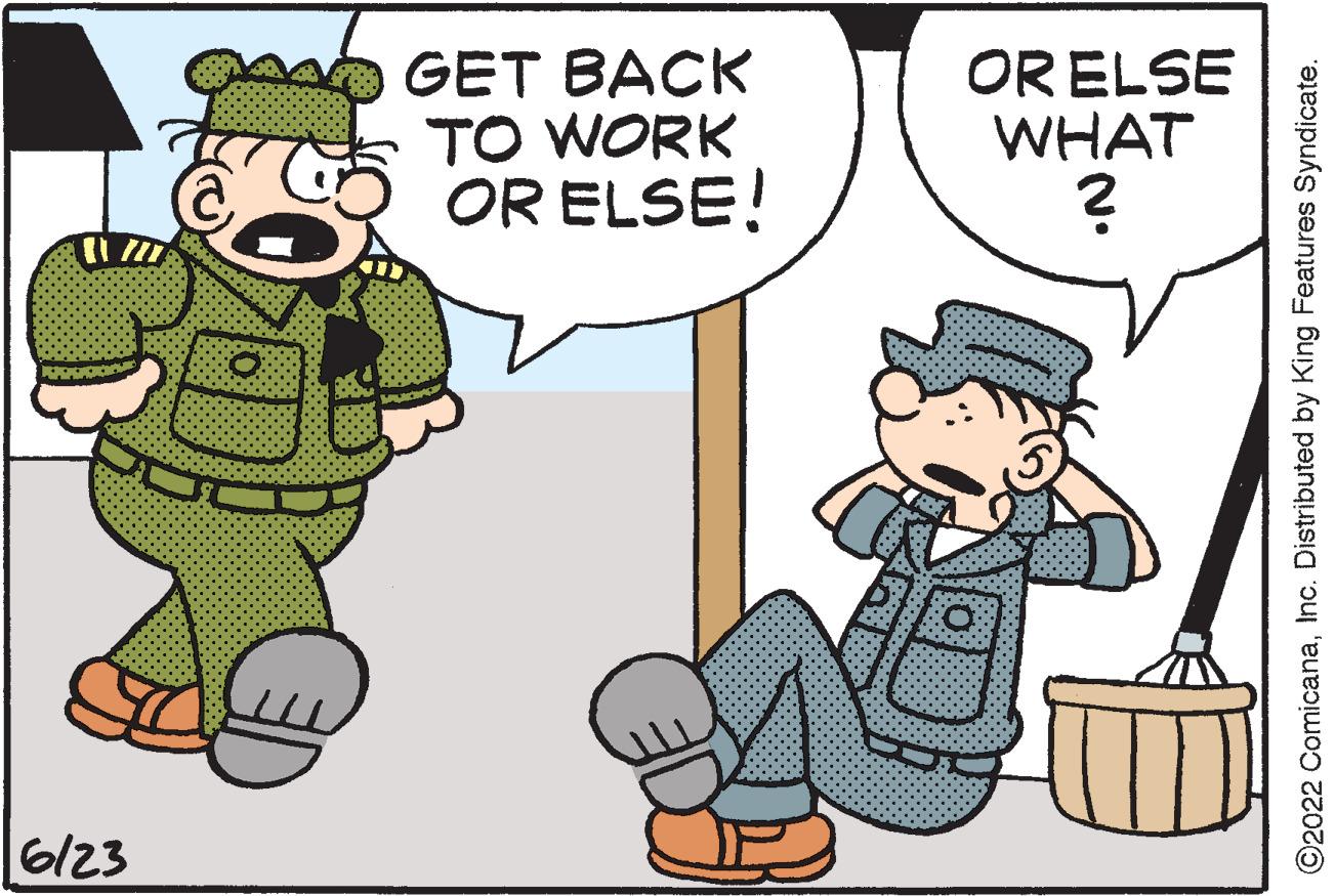 Conversation OCR: 11/27 6/23 GET BACK TO WORK OR ELSE! OR ELSE WHAT ? ?2022 ComicanaInc. Distributed by King Features Syndicate. 11/27 6/23 GET BACK TO WORK OR ELSE ! OR ELSE WHAT ? ?2022 ComicanaInc. Distributed by King Features Syndicate .