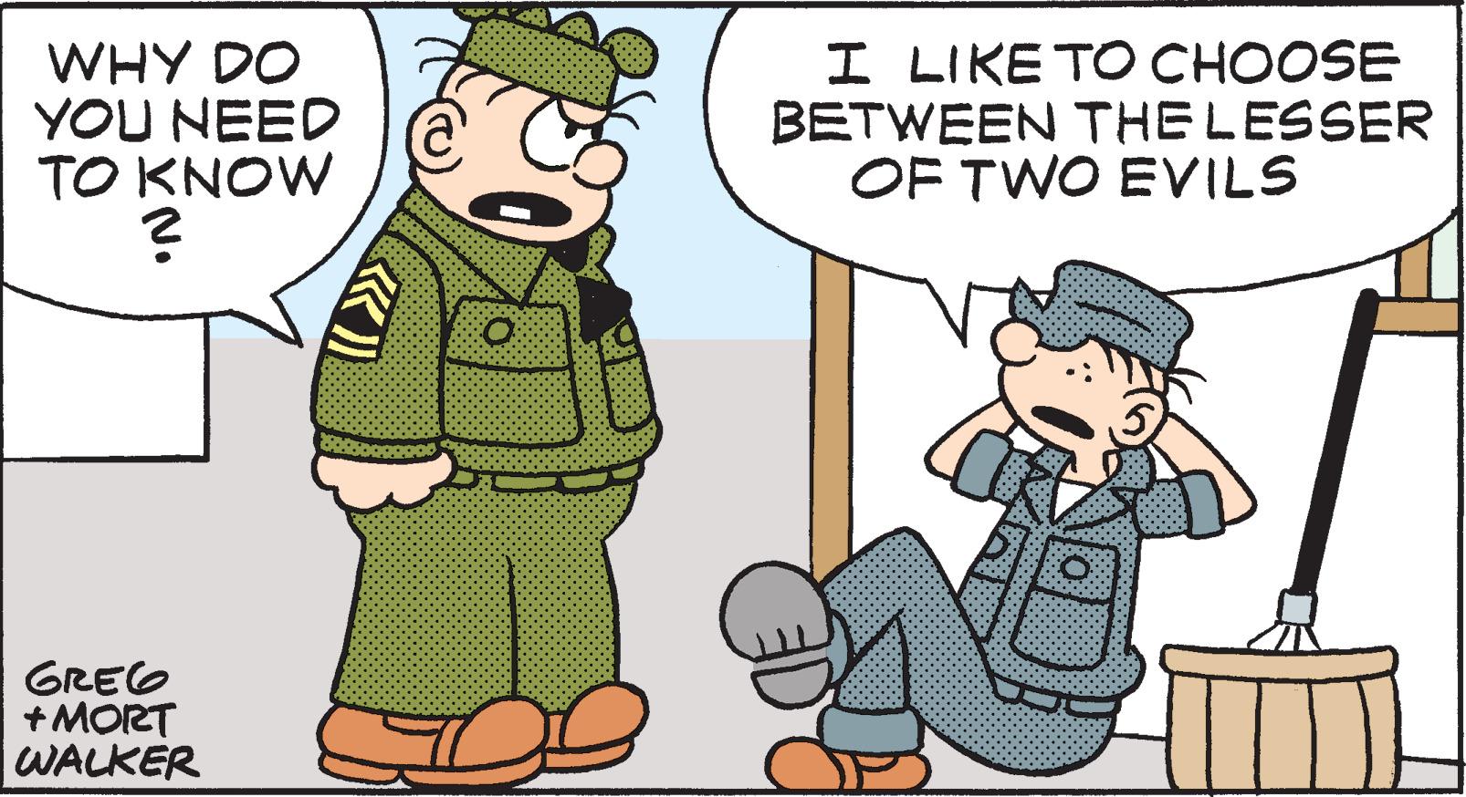 Art OCR: WHY DO YOU NEED TO KNOW ? GREG + MORT WALKER I LIKE TO CHOOSE BETWEEN THE LESSER OF TWO EVILS WHY DO YOU NEED TO KNOW ? GREG + MORT WALKER I LIKE TO CHOOSE BETWEEN THE LESSER OF TWO EVILS