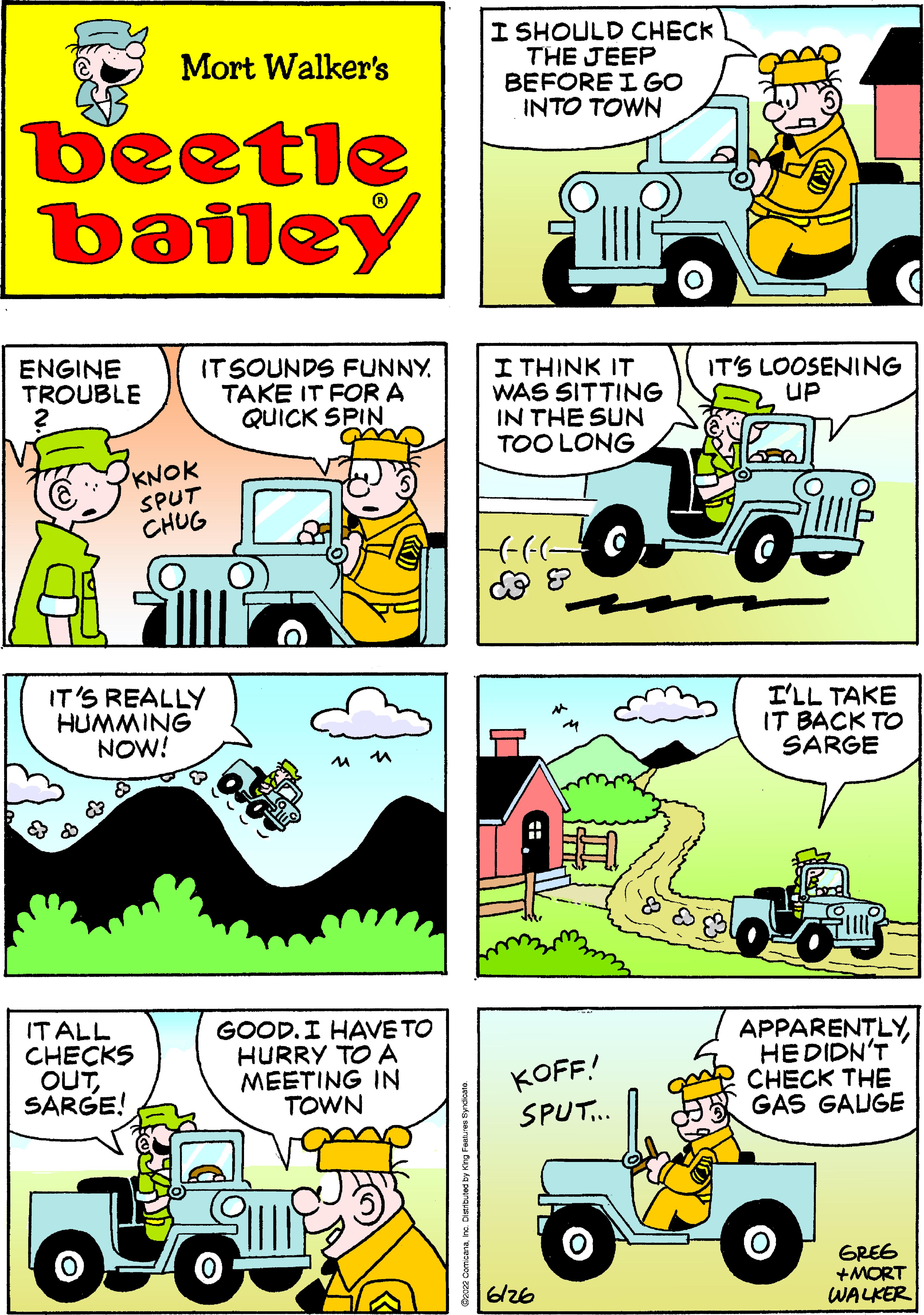 Tire OCR: Mort Walker's beetle bailey ENGINE TROUBLE ITSOUNDS FUNNY. TAKE IT FOR A QUICK SPIN am KNOK SPUT CHUG IT'S REALLY HUMMING NOW! IT ALL CHECKS OUTSARGE! 0-6 GOOD. I HAVE TO HURRY TO A MEETING IN TOWN I SHOULD CHECK THE JEEP BEFORE I GO INTO TOWN I THINK IT WAS SITTING IN THE SUN TOO LONG HGG-C- & 8 KOFF! SPUT... 6126 IT'S LOOSENING UP I'LL TAKE IT BACK TO SARGE APPARENTLYHE DIDN'T CHECK THE GAS GAUGE GREE +MORT WALKER O Mort Walker's beetle bailey ENGINE TROUBLE ITSOUNDS FUNNY . TAKE IT FOR A QUICK SPIN am KNOK SPUT CHUG IT'S REALLY HUMMING NOW ! IT ALL CHECKS OUTSARGE ! 0-6 GOOD . I HAVE TO HURRY TO A MEETING IN TOWN I SHOULD CHECK THE JEEP BEFORE I GO INTO TOWN I THINK IT WAS SITTING IN THE SUN TOO LONG HGG - C & 8 KOFF ! SPUT ... 6126 IT'S LOOSENING UP I'LL TAKE IT BACK TO SARGE APPARENTLYHE DIDN'T CHECK THE GAS GAUGE GREE + MORT WALKER O