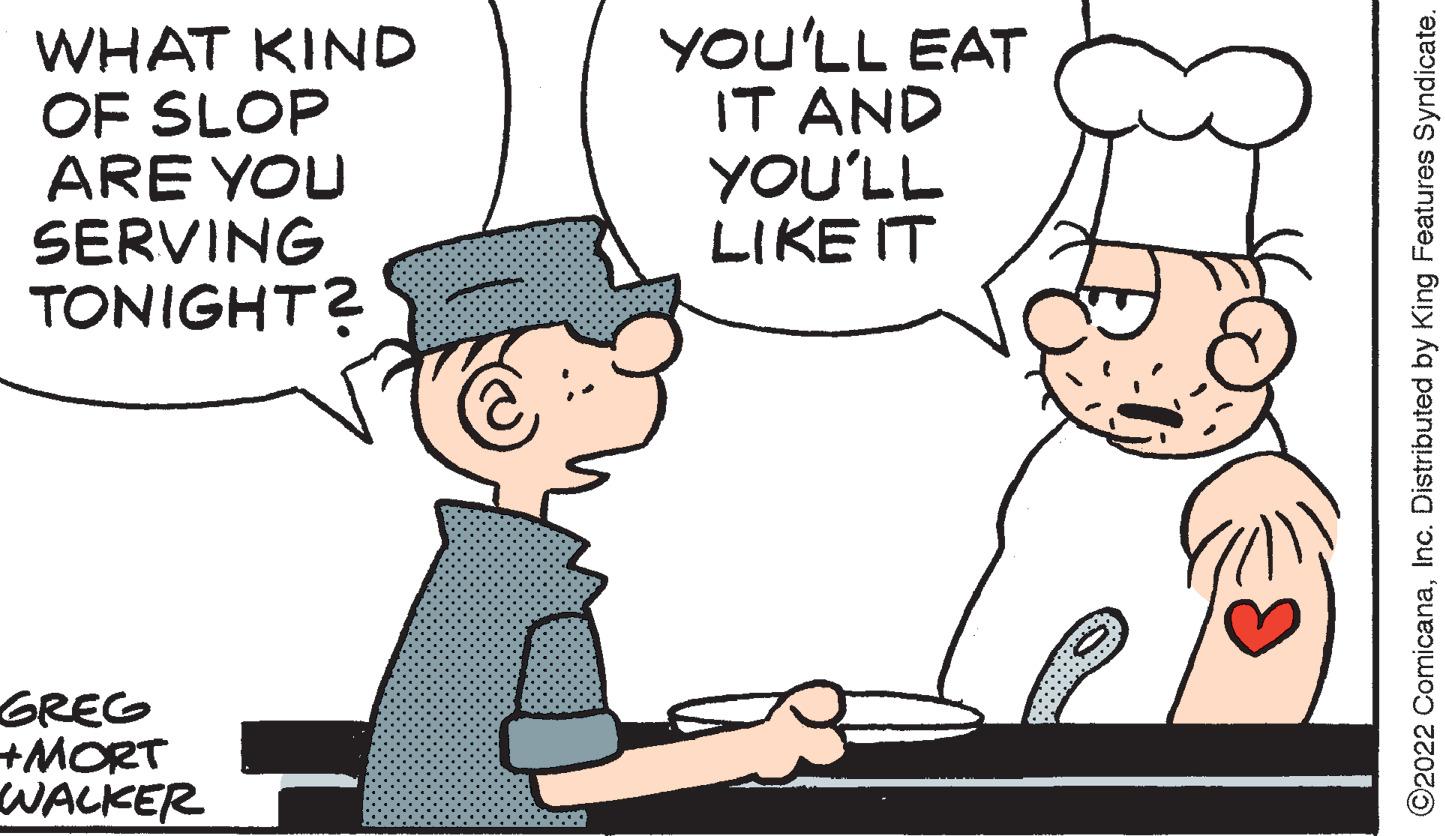 Mode of transport OCR: WHAT KIND OF SLOP ARE YOU SERVING TONIGHT? GREG +MORT WALKER YOU'LL EAT IT AND YOU'LL LIKE IT ?2022 ComicanaInc. Distributed by King Features Syndicate. WHAT KIND OF SLOP ARE YOU SERVING TONIGHT ? GREG + MORT WALKER YOU'LL EAT IT AND YOU'LL LIKE IT ?2022 ComicanaInc. Distributed by King Features Syndicate .