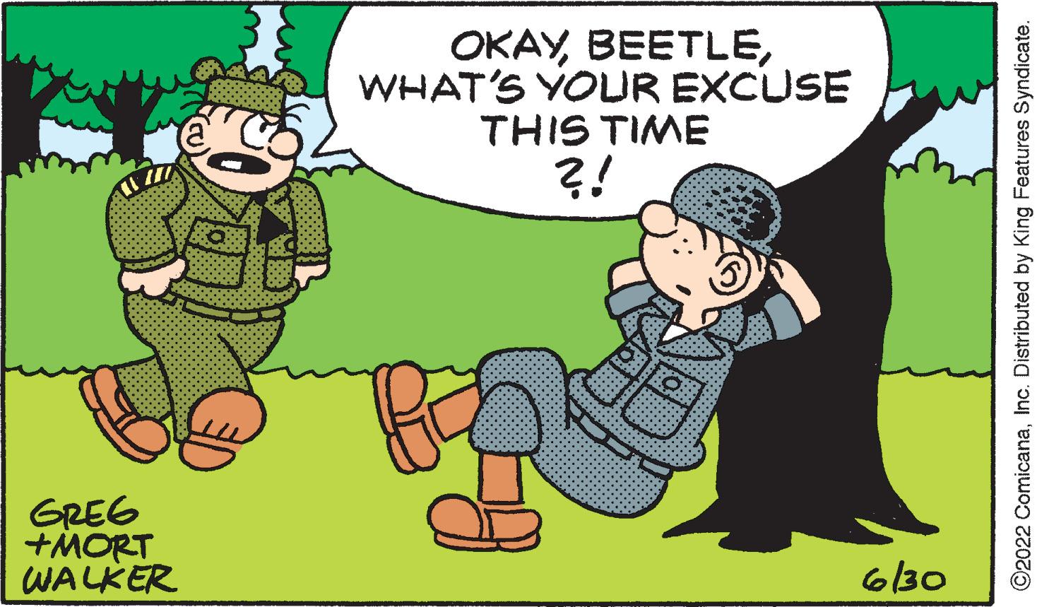 Art OCR: GREG +MORT WALKER OKAYWHAT'S YOUR EXCUSE THIS TIME ?! 6/30 ©2022 ComicanaInc. Distributed by King Features Syndicate. GREG + MORT WALKER OKAYWHAT'S YOUR EXCUSE THIS TIME ? ! 6/30 © 2022 ComicanaInc. Distributed by King Features Syndicate .