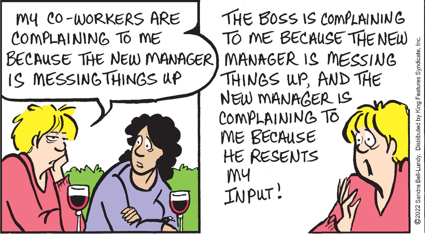 Sharing OCR: My CO-WORKERS ARE COMPLAINING TO ME BECAUSE THE NEW MANAGER IS MESSING THINGS UP THE BOSS IS COMPLAINING TO ME BECAUSE THE NEW MANAGER IS MESSING THINGS UPAND THE NEW MANAGER IS COMPLAINING TO ME BECAUSE HE RESENTS my INPUT! ?2022 Sandra Bell-Lundy. Distributed by King Features SyndicateInc. My CO - WORKERS ARE COMPLAINING TO ME BECAUSE THE NEW MANAGER IS MESSING THINGS UP THE BOSS IS COMPLAINING TO ME BECAUSE THE NEW MANAGER IS MESSING THINGS UPAND THE NEW MANAGER IS COMPLAINING TO ME BECAUSE HE RESENTS my INPUT ! ?2022 Sandra Bell - Lundy . Distributed by King Features Syndicate
