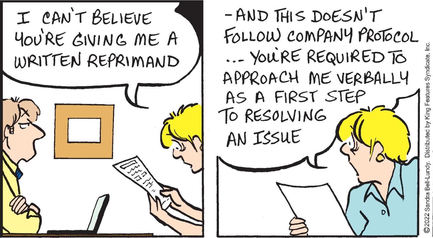 Line OCR: I CAN'T BELIEVE YOU'RE GIVING ME A WRITTEN REPRIMAND TETA - AND THIS DOESN'T FOLLOW COMPANY PROTOCOL YOU'RE REQUIRED TO APPROACH ME VERBALLY AS A FIRST STEP TO RESOLVING AN ISSUE ?2022 Sandra Bell-Lundy. Distributed by King Features SyndicateInc. I CAN'T BELIEVE YOU'RE GIVING ME A WRITTEN REPRIMAND TETA - AND THIS DOESN'T FOLLOW COMPANY PROTOCOL YOU'RE REQUIRED TO APPROACH ME VERBALLY AS A FIRST STEP TO RESOLVING AN ISSUE ?2022 Sandra Bell - Lundy . Distributed by King Features Syndicate