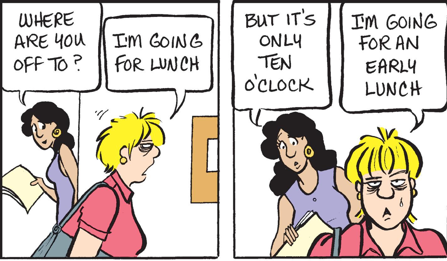 Organism OCR: WHERE ARE YOU OFF TO? I'M GOING FOR LUNCH BUT IT'S ONLY TEN O'CLOCK I'M GOING FOR AN EARLY LUNCH WHERE ARE YOU OFF TO ? I'M GOING FOR LUNCH BUT IT'S ONLY TEN O'CLOCK I'M GOING FOR AN EARLY LUNCH