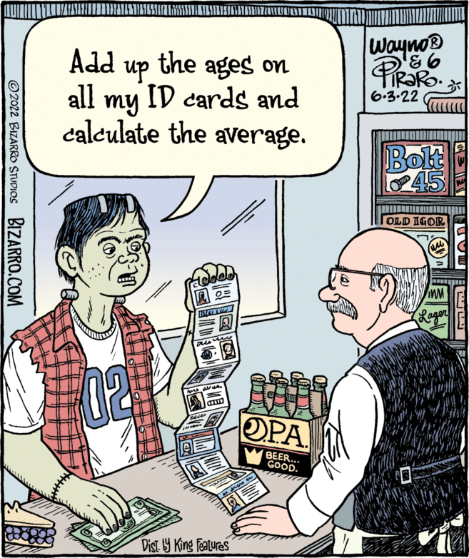 People OCR: ?2022 BIZARRO STUDIOS BIZARRO.COM SHU VE STRESENTARSE ages on Add the up all my ID cards and calculate the average. TALL ausmo CRETE 02 Dist by King Features ? OPA BEER... GOOD. Wayno ? 86 PiRaRO. < 6.3.22 Bolt 45 OLD IGOR ????? WM (Lager E ?2022 BIZARRO STUDIOS BIZARRO.COM SHU VE STRESENTARSE ages on Add the up all my ID cards and calculate the average . TALL ausmo CRETE 02 Dist by King Features ? OPA BEER ... GOOD . Wayno ? 86 PiRaRO . < 6.3.22 Bolt 45 OLD IGOR ????? WM ( Lager E