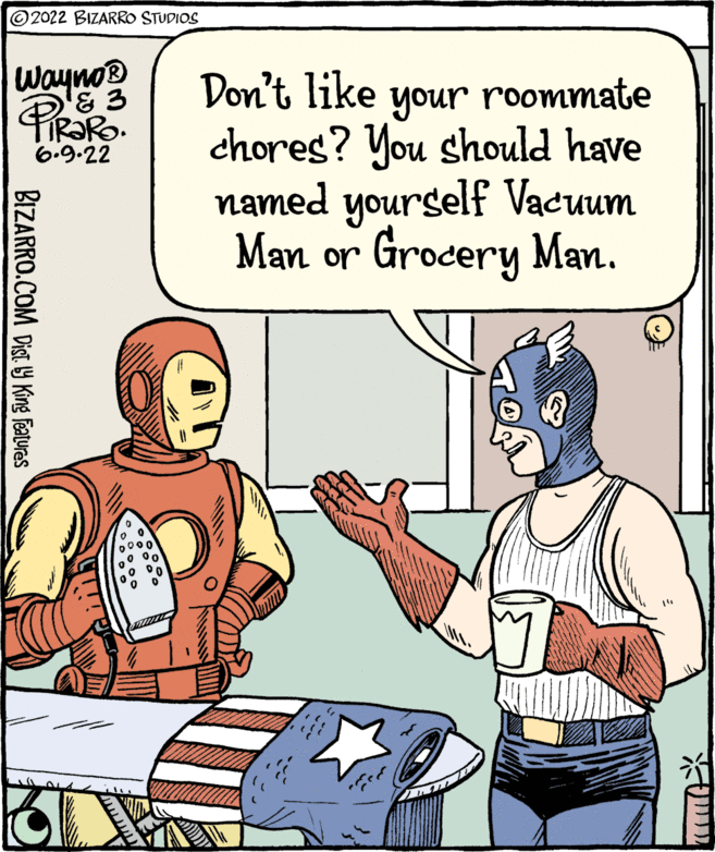 People OCR: ?2022 BIZARRO STUDIOS Wayno? Pe Don't like & 3 6.9.22 BIZARRO.COM Dist by King Features your roommate chores? You should have named yourself Vacuum Man or Grocery Man. ?? ?2022 BIZARRO STUDIOS Wayno? Pe Don't like & 3 6.9.22 BIZARRO.COM Dist by King Features your roommate chores ? You should have named yourself Vacuum Man or Grocery Man . ??