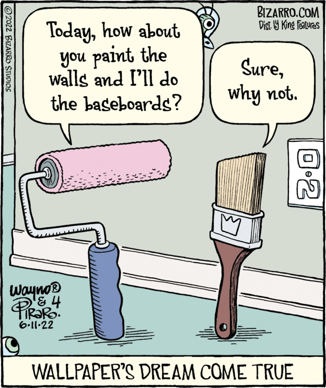 Humour OCR: 2022 BIZARRO STUDIOS Todayhow about you paint the walls and I'll do the baseboards? BIZARRO.COM Dist. by King Features Surewhy not. Wayno? & PIRAR 6.11.22 WALLPAPER'S DREAM COME TRUE 0:2 2022 BIZARRO STUDIOS Todayhow about you paint the walls and I'll do the baseboards ? BIZARRO.COM Dist . by King Features Surewhy not . Wayno? & PIRAR 6.11.22 WALLPAPER'S DREAM COME TRUE 0 : 2