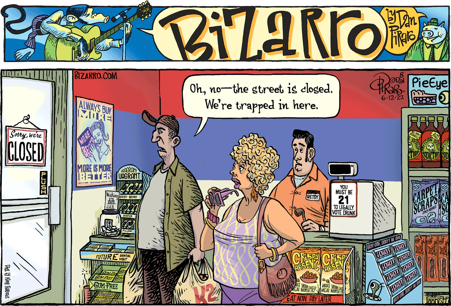 People OCR: Sorrywe're CLOSED Dist. y King Features ???? BIZARRO.COM ALWAYS BUY MORE MORE IS MORE FRAGRANT BETTER UAGRANT JAR FUTURE DENTAL VISIT m ATAME GUN-FRREE ?GUM-FREE MORE Ohno-the street is closed. We're trapped in here. BETSY YOU MUST BE 21 TO LEGALLY VOTE DRUNK CRISP ARSEN 228 NOUR LASTMEAL OUR LAS EAT NOW. PAY LATER Po PieEye 6-12-22 F BUY ONEDON'T BE ONE IDIOT HD:OT ID:OT HD:OT IDIOT IDIOT ID:OT HD:OT BUY ONE DON'T BE OVE CARPET SCRAPS TENTAN Fondur Sorrywe're CLOSED Dist . y King Features ???? BIZARRO.COM ALWAYS BUY MORE MORE IS MORE FRAGRANT BETTER UAGRANT JAR FUTURE DENTAL VISIT m ATAME GUN - FRREE ? GUM - FREE MORE Ohno - the street is closed . We're trapped in here . BETSY YOU MUST BE 21 TO LEGALLY VOTE DRUNK CRISP ARSEN 228 NOUR LASTMEAL OUR LAS EAT NOW . PAY LATER Po PieEye 6-12-22 F BUY ONEDON'T BE ONE IDIOT HD : OT ID : OT HD : OT IDIOT IDIOT ID : OT HD : OT BUY ONE DON'T BE OVE CARPET SCRAPS TENTAN Fondur