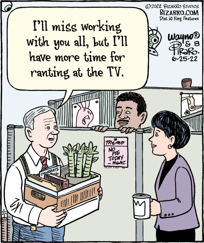 Line OCR: I'll miss working allbut I'll with you have more time for ranting at the TV. MEMO NO WIPE PIE TODAY - MEME. CONGRAT 2022 BIZARRO STUDIOS BIZARRO.COM Dist. by King Features Wayno? 8 FiRaRo. 6.25-22 wwww.m. 000 I'll miss working allbut I'll with you have more time for ranting at the TV . MEMO NO WIPE PIE TODAY - MEME . CONGRAT 2022 BIZARRO STUDIOS BIZARRO.COM Dist . by King Features Wayno? 8 FiRaRo . 6.25-22 wwww.m. 000