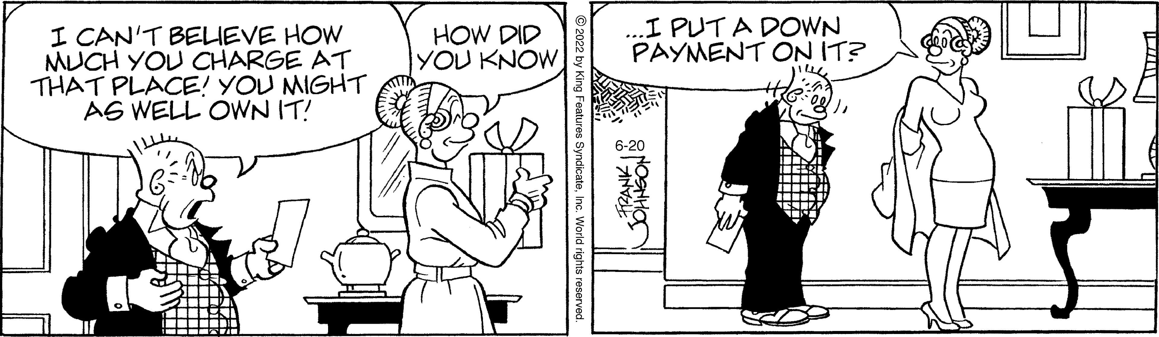 Mammal OCR: I CAN'T BELIEVE HOW MUCH YOU CHARGE AT THAT PLACE! YOU MIGHT AS WELL OWN IT! HOW DID YOU KNOW SyndicateInc. World rights reserved. ...I PUTA DOWN PAYMENT ON IT? 6-20 FRANK ONOSHHO I CAN'T BELIEVE HOW MUCH YOU CHARGE AT THAT PLACE ! YOU MIGHT AS WELL OWN IT ! HOW DID YOU KNOW SyndicateInc. World rights reserved . ... I PUTA DOWN PAYMENT ON IT ? 6-20 FRANK ONOSHHO
