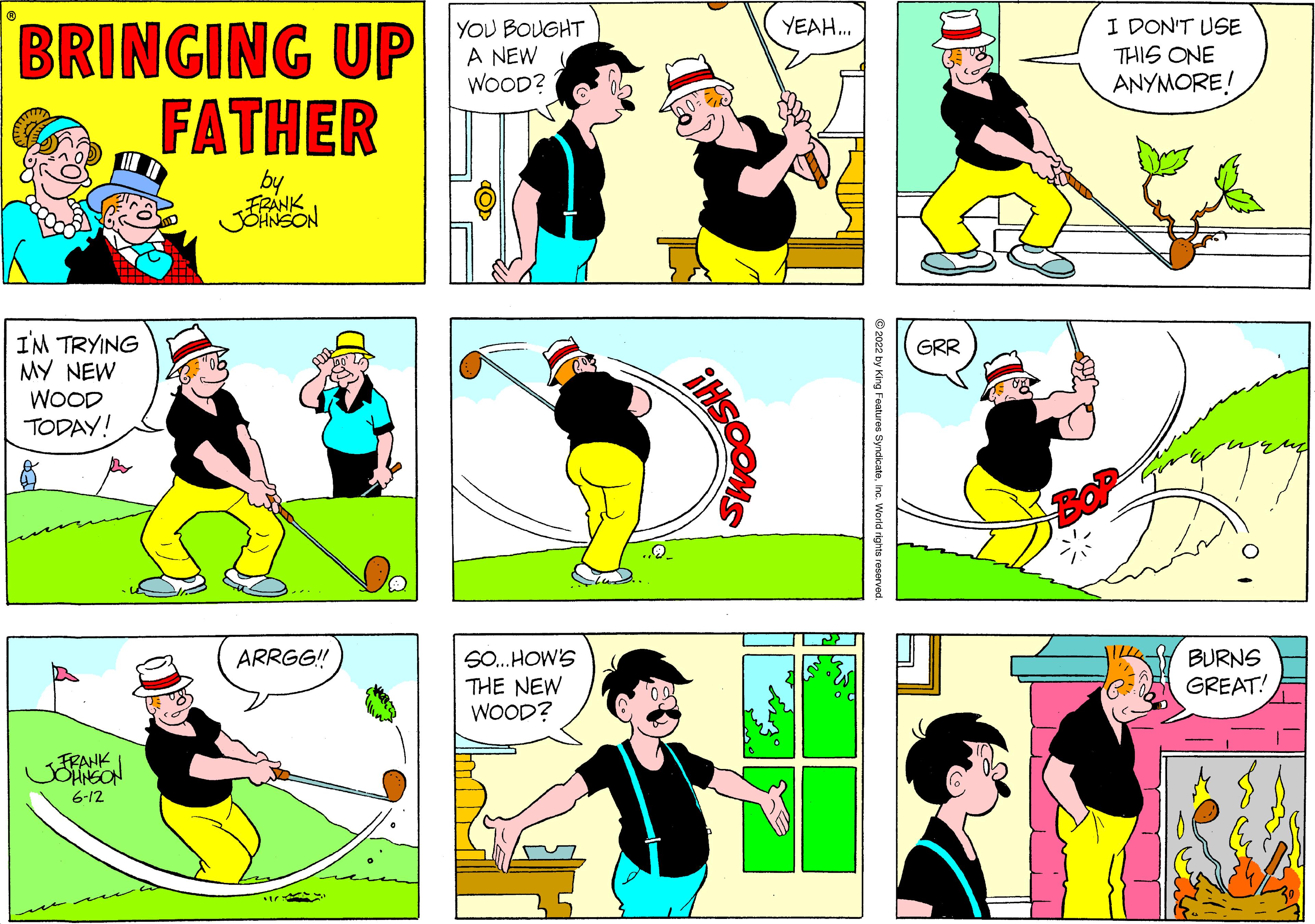 Mammal OCR: BRINGING UP FATHER by I'M TRYING MY NEW WOOD TODAY! FRANK JOHNSON 6-12 FRANK ARRGG!! YOU BOUGHT A NEW ( WOOD? SO... HOW'S THE NEW WOOD? YEAH... ?2022 by King Features SyndicateInc. World rights reserve GRR I DON'T USE THIS ONE ANYMORE! BURNS GREAT! BRINGING UP FATHER by I'M TRYING MY NEW WOOD TODAY ! FRANK JOHNSON 6-12 FRANK ARRGG !! YOU BOUGHT A NEW ( WOOD ? SO ... HOW'S THE NEW WOOD ? YEAH ... ?2022 by King Features SyndicateInc. World rights reserve GRR I DON'T USE THIS ONE ANYMORE ! BURNS GREAT !