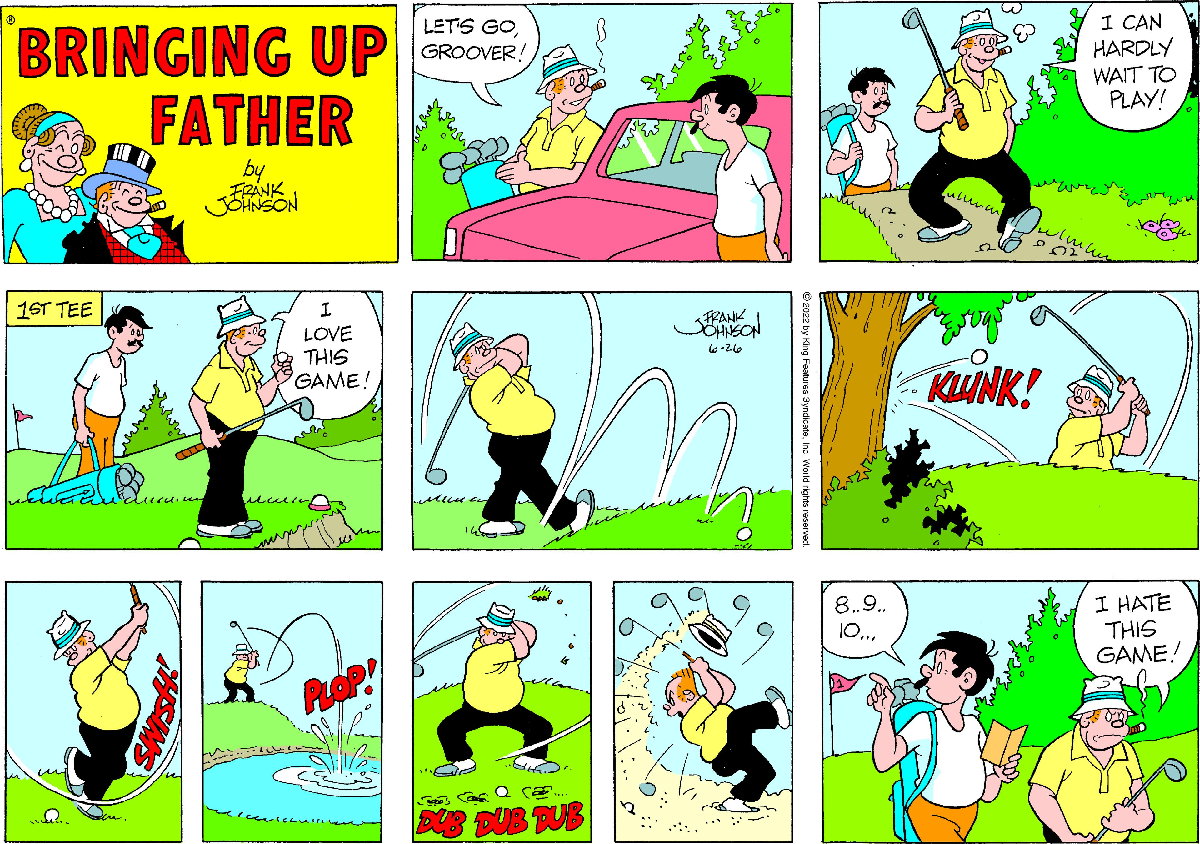Yellow OCR: BRINGING UP FATHER by FRANK JOHNSON 1ST TEE Q. iccion I LOVE THIS GAME! PLOP mercevicquisico LET'S GOGROOVER! Meena 14 Ally "O .... 3003 Casa ca. DUB DUB DUB FRANK OHNSON ???- ?? Features Syndica 8.9.. 10... KWINK! I CAN HARDLY WAIT TO PLAY! I HATE THIS GAME! BRINGING UP FATHER by FRANK JOHNSON 1ST TEE Q. iccion I LOVE THIS GAME ! PLOP mercevicquisico LET'S GOGROOVER ! Meena 14 Ally " O .... 3003 Casa ca. DUB DUB DUB FRANK OHNSON ???- ?? Features Syndica 8.9 .. 10 ... KWINK ! I CAN HARDLY WAIT TO PLAY ! I HATE THIS GAME !
