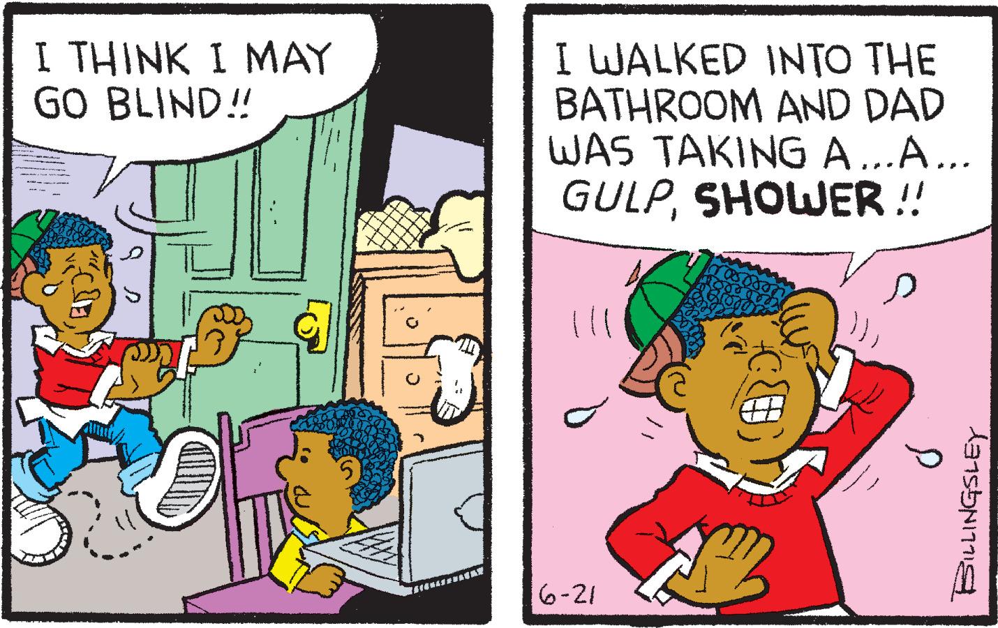 Comic book OCR: I THINK I MAY GO BLIND!! AEONARNUNTAT I WALKED INTO THE BATHROOM AND DAD WAS TAKING A...A... GULPSHOWER!! 16-21 P BILLINGSLEY I THINK I MAY GO BLIND !! AEONARNUNTAT I WALKED INTO THE BATHROOM AND DAD WAS TAKING A ... A ... GULPSHOWER !! 16-21 P BILLINGSLEY