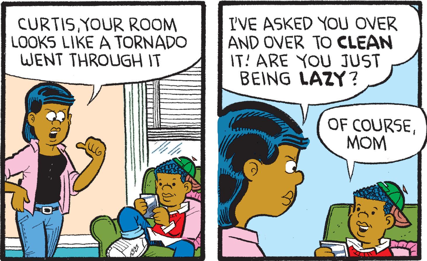 Happy OCR: CURTISYOUR ROOM LOOKS LIKE A TORNADO WENT THROUGH IT I'VE ASKED YOU OVER AND OVER TO CLEAN IT! ARE YOU JUST BEING LAZY? OF COURSEMOM CURTISYOUR ROOM LOOKS LIKE A TORNADO WENT THROUGH IT I'VE ASKED YOU OVER AND OVER TO CLEAN IT ! ARE YOU JUST BEING LAZY ? OF COURSE