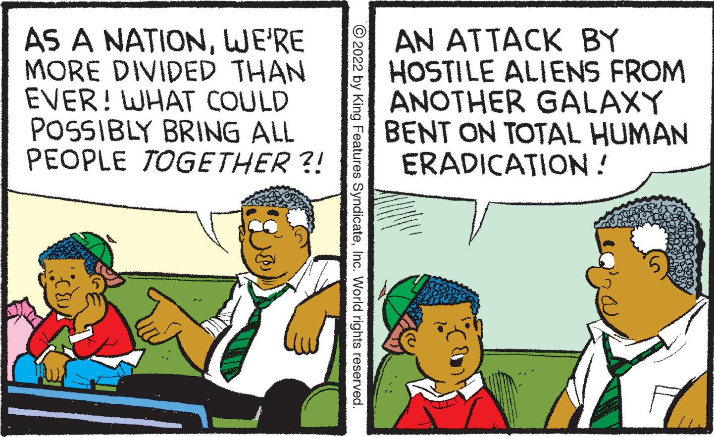 Conversation OCR: AS A NATIONWE'RE MORE DIVIDED THAN EVER! WHAT COULD POSSIBLY BRING ALL PEOPLE TOGETHER ?! ?2022 by King Features SyndicateInc. World rights reserved. AN ATTACK BY HOSTILE ALIENS FROM ANOTHER GALAXY BENT ON TOTAL HUMAN ERADICATION! AS A NATIONWE'RE MORE DIVIDED THAN EVER ! WHAT COULD POSSIBLY BRING ALL PEOPLE TOGETHER ? ! ?2022 by King Features SyndicateInc. World rights reserved . AN ATTACK BY HOSTILE ALIENS FROM ANOTHER GALAXY BENT ON TOTAL HUMAN ERADICATION !