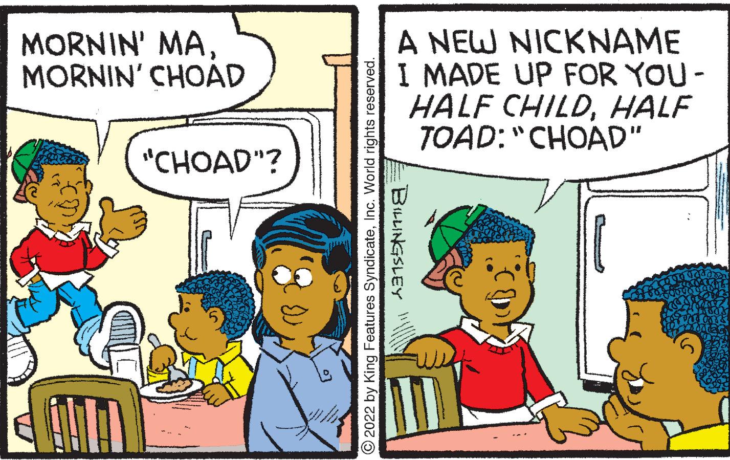 Interaction OCR: MORNIN' MAMORNIN' CHOAD "CHOAD"? 2022 by King Features SyndicateInc. World rights reserved. A NEW NICKNAME I MADE UP FOR YOU - HALF CHILDHALF TOAD: "CHOAD" BILLINGSLEY MORNIN ' MAMORNIN ' CHOAD " CHOAD " ? 2022 by King Features SyndicateInc. World rights reserved . A NEW NICKNAME I MADE UP FOR YOU - HALF CHILDHALF TOAD : " CHOAD " BILLINGSLEY