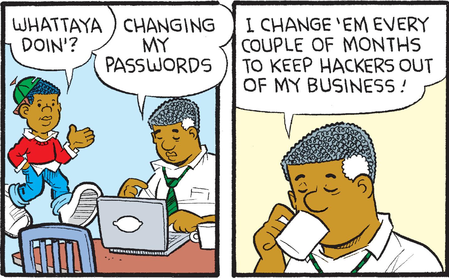 Art OCR: WHATTAYA CHANGING DOIN'? MY PASSWORDS I CHANGE 'EM EVERY COUPLE OF MONTHS TO KEEP HACKERS OUT OF MY BUSINESS! WHATTAYA CHANGING DOIN ' ? MY PASSWORDS I CHANGE ' EM EVERY COUPLE OF MONTHS TO KEEP HACKERS OUT OF MY BUSINESS !