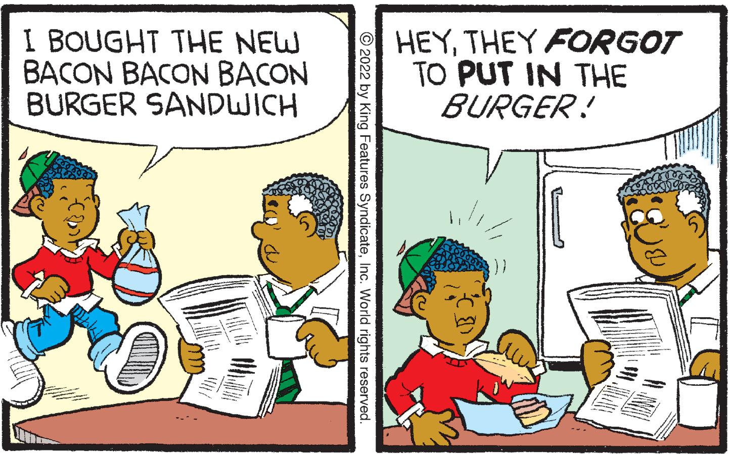 Pleased OCR: I BOUGHT THE NEW BACON BACON BACON BURGER SANDWICH ?2022 by King Features SyndicateInc. World rights reserved. HEYTHEY FORGOT TO PUT IN THE BURGER! I BOUGHT THE NEW BACON BACON BACON BURGER SANDWICH ?2022 by King Features SyndicateInc. World rights reserved . HEYTHEY FORGOT TO PUT IN THE BURGER !