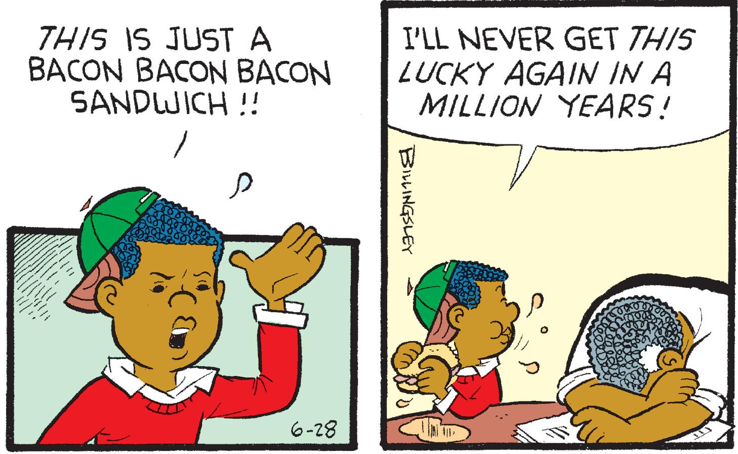 Adaptation OCR: THIS IS JUST A BACON BACON BACON SANDWICH !! 6-28 I'LL NEVER GET THIS LUCKY AGAIN IN A MILLION YEARS! BILLINGSLEY THIS IS JUST A BACON BACON BACON SANDWICH !! 6-28 I'LL NEVER GET THIS LUCKY AGAIN IN A MILLION YEARS ! BILLINGSLEY