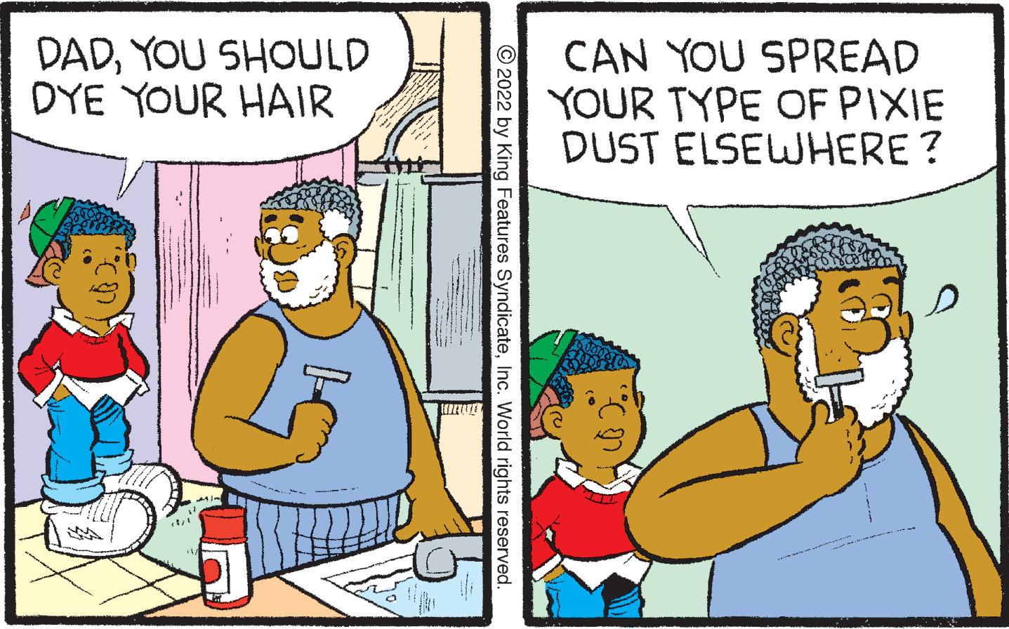 Rectangle OCR: DADYOU SHOULD DYE YOUR HAIR ?2022 by King Features SyndicateInc. World rights reserved. CAN YOU SPREAD YOUR TYPE OF PIXIE DUST ELSEWHERE? f DADYOU SHOULD DYE YOUR HAIR ?2022 by King Features SyndicateInc. World rights reserved . CAN YOU SPREAD YOUR TYPE OF PIXIE DUST ELSEWHERE ? f