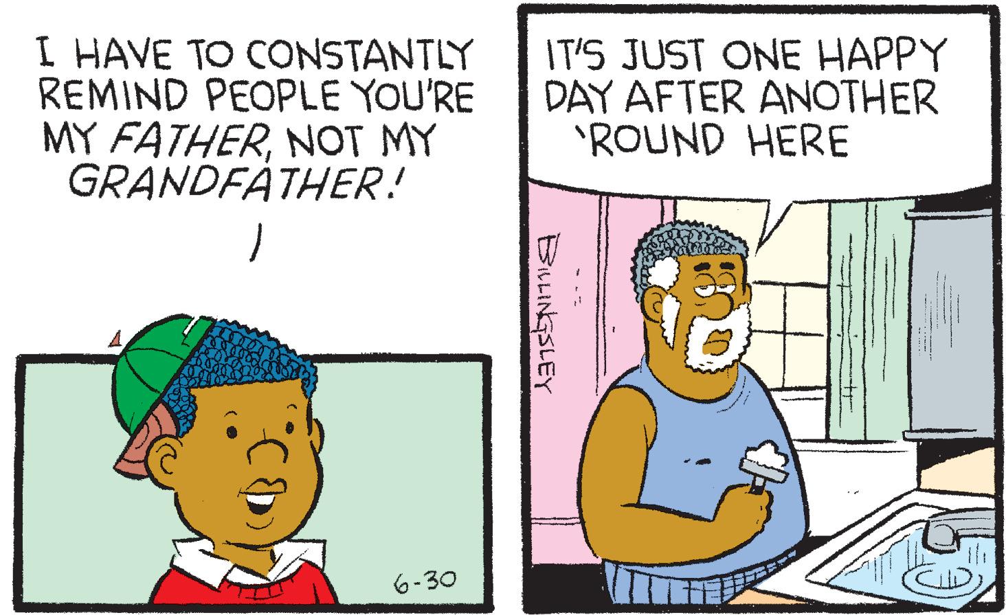 Adaptation OCR: I HAVE TO CONSTANTLY REMIND PEOPLE YOU'RE MY FATHERNOT MY GRANDFATHER!6-30 IT'S JUST ONE HAPPY DAY AFTER ANOTHER 'ROUND HERE BILLINGSLEY I HAVE TO CONSTANTLY REMIND PEOPLE YOU'RE MY FATHERNOT MY GRANDFATHER !6-30 IT'S JUST ONE HAPPY DAY AFTER ANOTHER ' ROUND HERE BILLINGSLEY