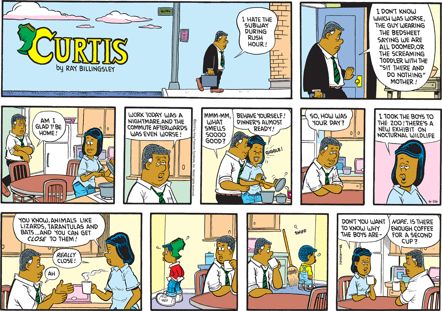 Art OCR: CURTIS by RAY BILLINGSLEY AM I GLAD T'BE HOME! YOU KNOWANIMALS LIKE LIZARDSTARANTULAS AND BATS...AND YOU CAN GET CLOSE TO THEM! REALLY CLOSE! AH WORK TODAY WAS A NIGHTMAREAND THE COMMUTE AFTERWARDS WAS EVEN WORSE! 0 MMM-MMWHAT SMELLS 50000 GOOD? — I HATE THE SUBWAY DURING RUSH HOUR! TT IL I BEHAVE YOURSELF! DINNER'S ALMOST READY! GIGGLE! a SNIFF SOHOW WAS YOUR DAY? I DON'T KNOW WHICH WAS WORSETHE GUY WEARING THE BEDSHEET SAYING WE ARE ALL DOOMEDOR THE SCREAMING TODDLER WITH THE "SIT THERE AND DO NOTHING" MOTHER! I TOOK THE BOYS TO THE ZOO! THERE'S A NEW EXHIBIT ON NOCTURNAL WILDLIFE DON'T YOU WANT TO KNOW WHY THE BOYS ARE- 180k NOPE. IS THERE ENOUGH COFFEE FOR A SECOND CUP ? CURTIS by RAY BILLINGSLEY AM I GLAD T'BE HOME ! YOU KNOWANIMALS LIKE LIZARDSTARANTULAS AND BATS ... AND YOU CAN GET CLOSE TO THEM ! REALLY CLOSE ! AH WORK TODAY WAS A NIGHTMAREAND THE COMMUTE AFTERWARDS WAS EVEN WORSE ! 0 MMM - MMWHAT SMELLS 50000 GOOD ? — I HATE THE SUBWAY DURING RUSH HOUR ! TT IL I BEHAVE YOURSELF ! DINNER'S ALMOST READY ! GIGGLE ! a SNIFF SOHOW WAS YOUR DAY ? I DON'T KNOW WHICH WAS WORSETHE GUY WEARING THE BEDSHEET SAYING WE ARE ALL DOOMEDOR THE SCREAMING TODDLER WITH THE " SIT THERE AND DO NOTHING " MOTHER ! I TOOK THE BOYS TO THE ZOO ! THERE'S A NEW EXHIBIT ON NOCTURNAL WILDLIFE DON'T YOU WANT TO KNOW WHY THE BOYS ARE 180k NOPE . IS THERE ENOUGH COFFEE FOR A SECOND CUP ?