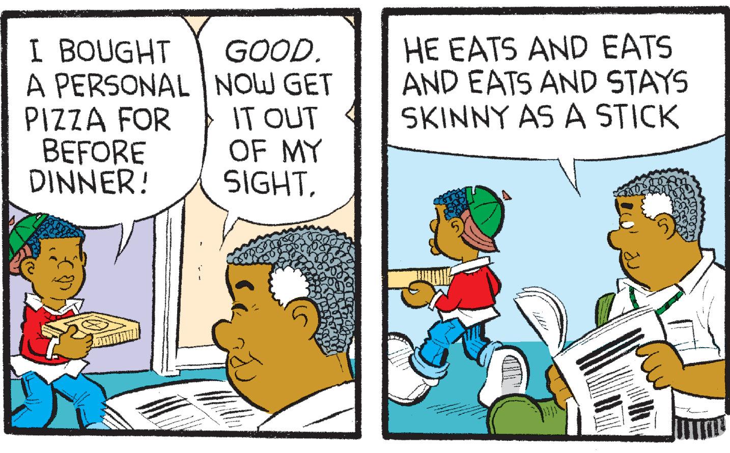 Line OCR: I BOUGHT A PERSONAL PIZZA FOR BEFORE DINNER! GOOD. NOW GET IT OUT OF MY SIGHT. HE EATS AND EATS AND EATS AND STAYS SKINNY AS A STICK I BOUGHT A PERSONAL PIZZA FOR BEFORE DINNER ! GOOD . NOW GET IT OUT OF MY SIGHT . HE EATS AND EATS AND EATS AND STAYS SKINNY AS A STICK