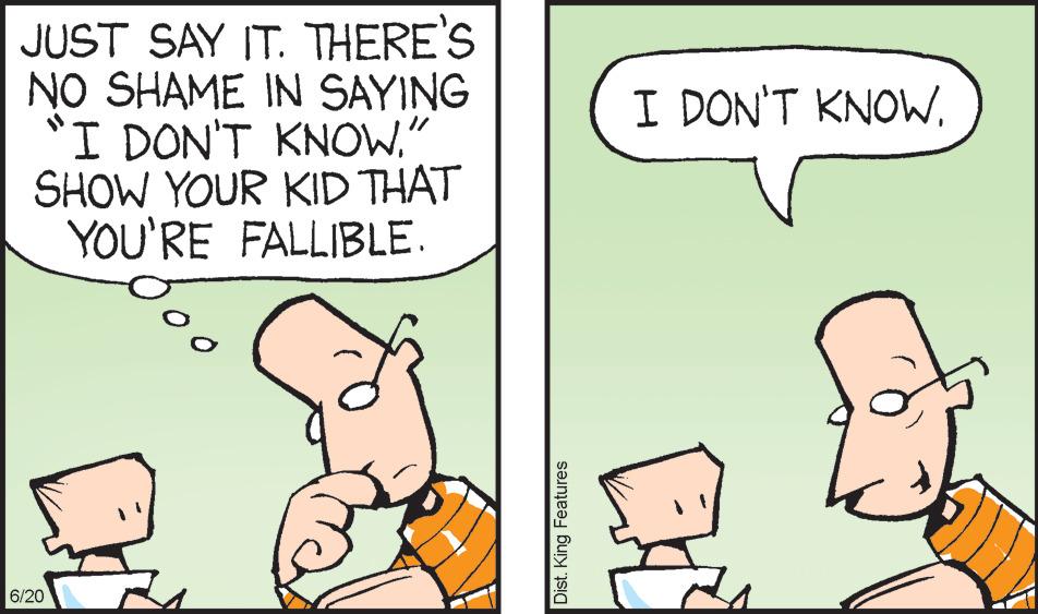 Adaptation OCR: JUST SAY IT. THERE'S NO SHAME IN SAYING "I DON'T KNOW." SHOW YOUR KID THAT YOU'RE FALLIBLE. 6/20 Dist. King Features I DON'T KNOW. JUST SAY IT . THERE'S NO SHAME IN SAYING " I DON'T KNOW . " SHOW YOUR KID THAT YOU'RE FALLIBLE . 6/20 Dist . King Features I DON'T KNOW .
