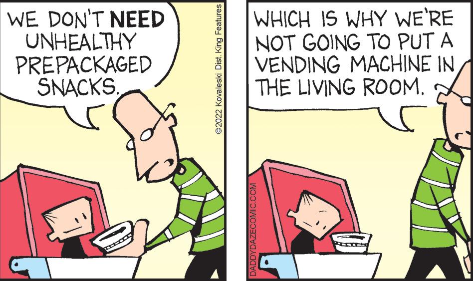 People OCR: WE DON'T NEED UNHEALTHY PREPACKAGED SNACKS. ©2022 Kovaleski Dist. King Features WHICH IS WHY WE'RE NOT GOING TO PUT A VENDING MACHINE IN/ THE LIVING ROOM. s DADDYDAZECOMIC.COM WE DON'T NEED UNHEALTHY PREPACKAGED SNACKS . © 2022 Kovaleski Dist . King Features WHICH IS WHY WE'RE NOT GOING TO PUT A VENDING MACHINE IN / THE LIVING ROOM . s DADDYDAZECOMIC.COM