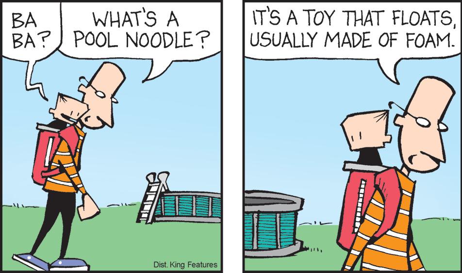 Adaptation OCR: BA WHAT'S A BA? POOL NOODLE? Dist. King Features IT'S A TOY THAT FLOATSUSUALLY MADE OF FOAM. BA WHAT'S A BA ? POOL NOODLE ? Dist . King Features IT'S A TOY THAT FLOATSUSUALLY MADE OF FOAM .
