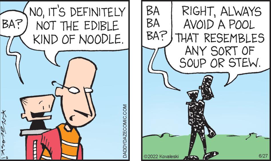Parallel OCR: NOIT'S DEFINITELY BA? NOT THE EDIBLE KIND OF NOODLE. for Bresk DADDYDAZECOMIC.COM BA BA BA? RIGHTALWAYS AVOID A POOL THAT RESEMBLES ANY SORT OF SOUP OR STEW. ?2022 Kovale ski 6/27 NOIT'S DEFINITELY BA ? NOT THE EDIBLE KIND OF NOODLE . for Bresk DADDYDAZECOMIC.COM BA BA BA ? RIGHTALWAYS AVOID A POOL THAT RESEMBLES ANY SORT OF SOUP OR STEW . ?2022 Kovale ski 6/27